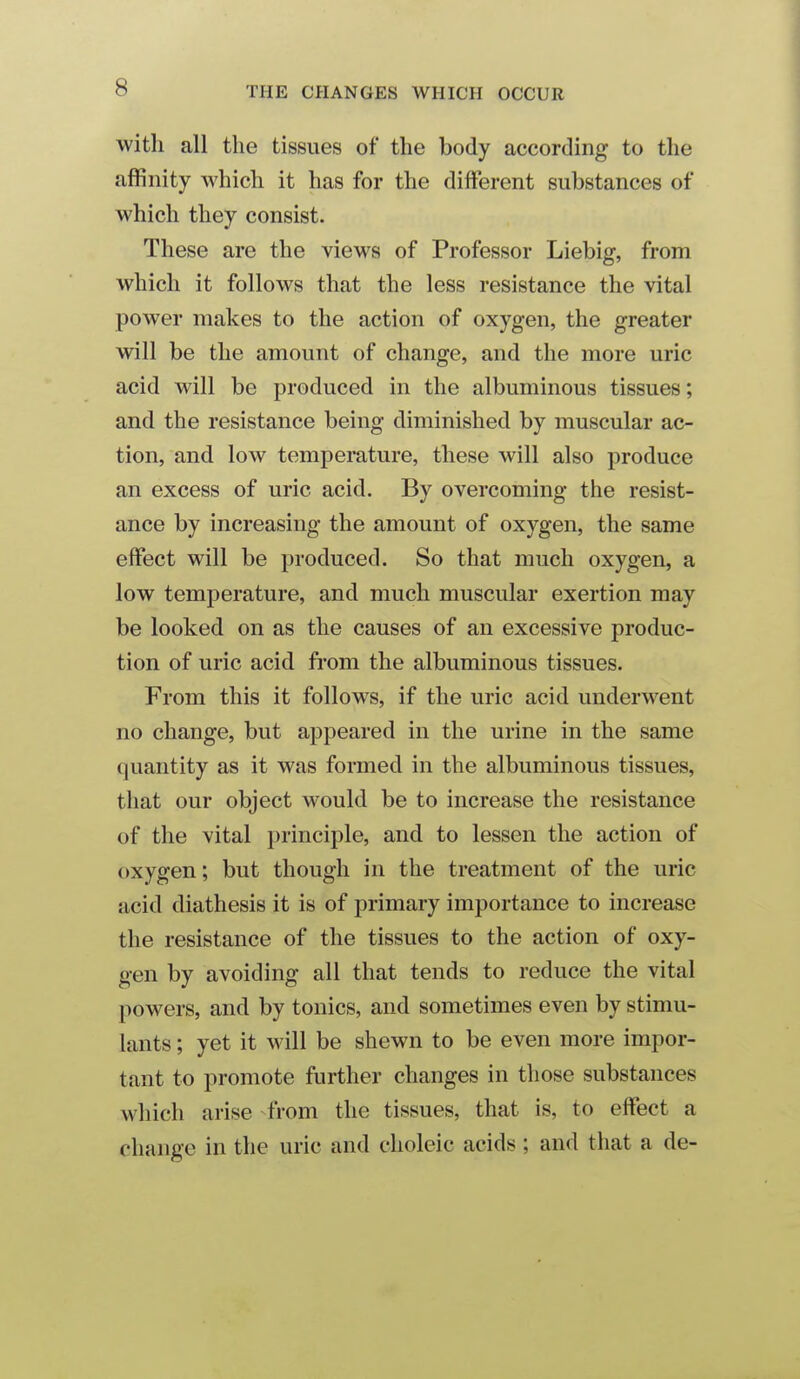 with all the tissues of the body according to the affinity which it has for the different substances of which they consist. These are the views of Professor Liebig, from which it follows that the less resistance the vital power makes to the action of oxygen, the greater will be the amount of change, and the more uric acid will be produced in the albuminous tissues; and the resistance being diminished by muscular ac- tion, and low temperature, these will also produce an excess of uric acid. By overcoming the resist- ance by increasing the amount of oxygen, the same effect will be produced. So that much oxygen, a low temperature, and much muscular exertion may be looked on as the causes of an excessive produc- tion of uric acid from the albuminous tissues. From this it follows, if the uric acid underwent no change, but appeared in the urine in the same quantity as it was formed in the albuminous tissues, that our object would be to increase the resistance of the vital principle, and to lessen the action of oxygen; but though in the treatment of the uric acid diathesis it is of primary importance to increase the resistance of the tissues to the action of oxy- gen by avoiding all that tends to reduce the vital powers, and by tonics, and sometimes even by stimu- lants ; yet it will be shewn to be even more impor- tant to promote further changes in those substances which arise from the tissues, that is, to effect a change in the uric and choleic acids ; and that a de-