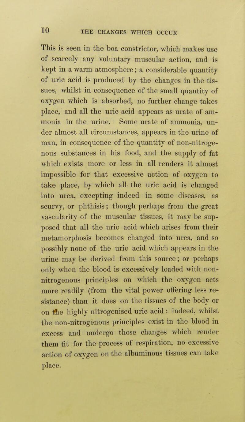 This is seen in the boa constrictor, which makes use of scarcely any voluntary muscular action, and is kept in a warm atmosphere; a considerable quantity of uric acid is produced by the changes in the tis- sues, whilst in consequence of the small quantity of oxygen which is absorbed, no further change takes place, and all the uric acid appears as urate of am- monia in the urine. Some urate of ammonia, un- der almost all circumstances, appears in the urine of man, in consequence of the quantity of non-nitroge- nous substances in his food, and the supply of fat which exists more or less in all renders it almost impossible for that excessive action of oxygen to take place, by which all the uric acid is changed into urea, excepting indeed in some diseases, as scurvy, or phthisis; though perhaps from the great vascularity of the muscular tissues, it may be sup- posed that all the uric acid which arises fi-om their metamorphosis becomes changed into urea, and so possibly none of the uric acid which appears in the urine may be derived from this source; or perhaps only when the blood is excessively loaded with non- nitrogenous principles on which the oxygen acts more readily (from the vital power offering less re- sistance) than it does on the tissues of the body or on Ifte highly nitrogenised uric acid : indeed, whilst the non-nitrogenous principles exist in the blood in excess and undergo those changes which render them fit for the process of respiration, no excessive action of oxygen on the albuminous tissues can take place.