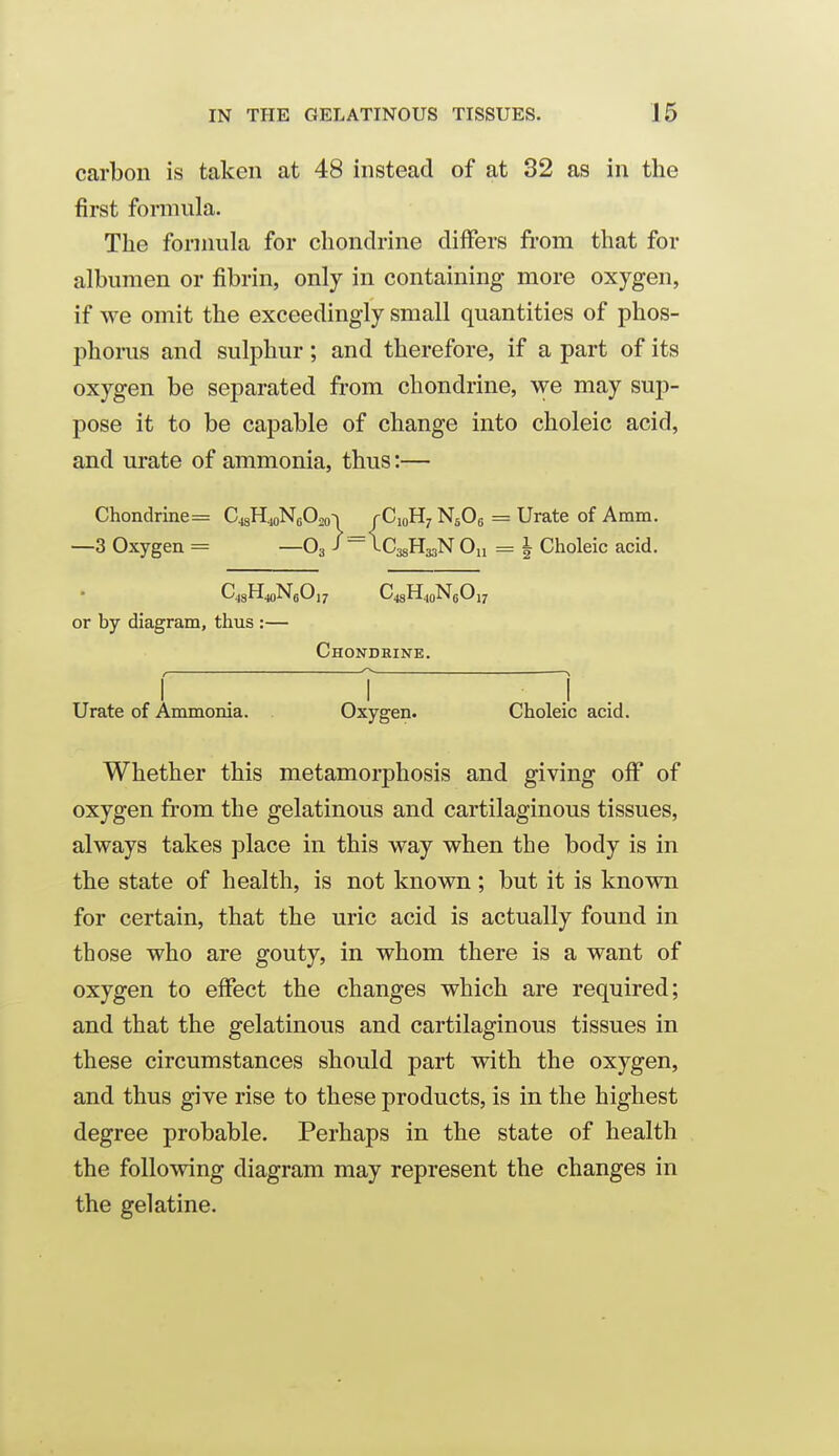 carbon is taken at 48 instead of at 32 as in the first formula. The formula for chondrine differs from that for albumen or fibrin, only in containing more oxygen, if we omit the exceedingly small quantities of phos- phoms and sulphur; and therefore, if a part of its oxygen be separated from chondrine, we may sup- pose it to be capable of change into choleic acid, and urate of ammonia, thus:— Chondrine = CjgH.^jNoOso'i /C10H7 NjOg = Urate of Amm. —3 Oxygen = —O3 J = ICagHgaN 0„ = | Choleic acid. or by diagram, thus :— Chondrine. Urate of Ammonia. Oxygen. Choleic acid. Whether this metamorphosis and giving oif of oxygen from the gelatinous and cartilaginous tissues, always takes place in this way when the body is in the state of health, is not known ; but it is known for certain, that the uric acid is actually found in those who are gouty, in whom there is a want of oxygen to effect the changes which are required; and that the gelatinous and cartilaginous tissues in these circumstances should part with the oxygen, and thus give rise to these products, is in the highest degree probable. Perhaps in the state of health the following diagram may represent the changes in the gelatine.