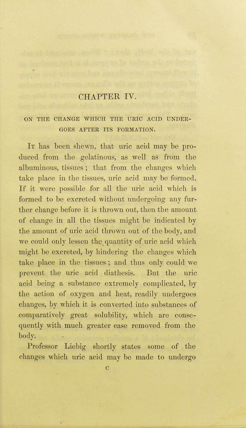 ON THE CHANGE WHICH THE URIC ACID UNDER- GOES AFTER ITS FORMATION. It has been shewn, that uric acid may be pro- duced from the gelatinous, as well as from the albuminous, tissues ; that from the changes which take place in the tissues, uric acid may be formed. If it were possible for all the uric acid which is formed to be excreted without undergoing any far- ther change before it is thrown out, then the amount of change in all the tissues might be indicated by the amount of uric acid thrown out of the body, and we could only lessen the quantity of uric acid which might be excreted, by hindering the changes which take place in the tissues; and thus only could we prevent the uric acid diathesis. But the uric acid being a substance extremely complicated, by the action of oxygen and heat, readily undergoes changes, by which it is converted into substances of comparatively great solubility, which are conse- quently with much greater ease removed from the body. Professor Liebig shortly states some of the changes which uric acid may be made to undergo c