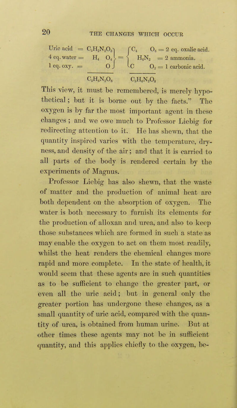 Uric acid = C^HoNoOs^ fCj Oj = 2 eq. oxalic acid. 4 eq. water = O., I = ^ HeNa = 2 ammonia, 1 eq. oxy. = O J = 1 carbonic acid. C.HcNoOs CsHeN^Os This view, it must be remembered, is merely h}7)0- thetical; but it is borne out by the facts. The oxygen is by far the most important agent in these changes ; and we owe much to Professor Liebig for redirecting attention to it. He has shewn, that the quantity inspired varies with the temperature, dry- ness, and density of the air; and that it is carried to all parts of the body is rendered certain by the experiments of Magnus. Professor Liebig has also shewn, that the waste of matter and the production of animal heat are both dependent on the absorption of oxygen. The water is both necessary to furnish its elements for the production of alloxan and urea, and also to keep those substances which are formed in such a state as may enable the oxygen to act on them most readily, whilst the heat renders the chemical changes more rapid and more complete. In the state of health, it would seem that these agents are in such quantities as to be sufficient to change the greater part, or even all the uric acid; but in general only the greater portion has undergone these changes, as a small quantity of uric acid, compared with the quan- tity of urea, is obtained from human urine. But at other times these agents may not be in sufficient quantity, and this applies chiefly to the oxygen, be-