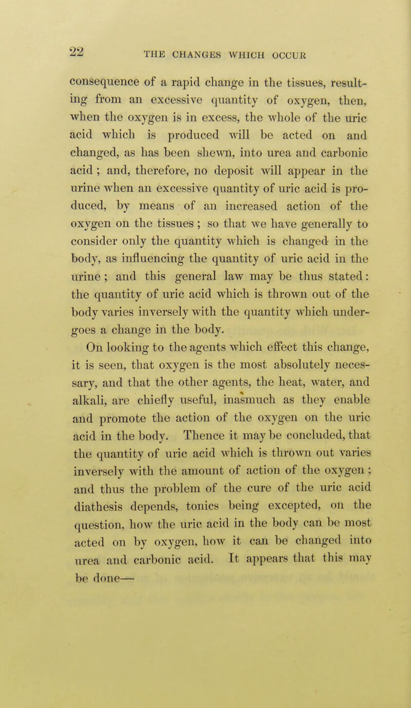 consequence of a rapid change in the tissues, result- ing from an excessive quantity of oxygen, then, when the oxygen is in excess, the whole of the uric acid which is produced will be acted on and changed, as has been shewn, into urea and carbonic acid ; and, therefore, no deposit will appear in the urine when an excessive quantity of uric acid is pro- duced, by means of an increased action of the oxygen on the tissues ; so that we have generally to consider only the quantity which is changed in the body, as influencing the quantity of uric acid in the urine ; and this general law may be thus stated: the quantity of uric acid which is thrown out of the body varies inversely with the quantity which under- goes a change in the body. On looking to the agents which eff*ect this change, it is seen, that oxygen is the most absolutely neces- sary, and that the other agents, the heat, water, and alkali, are chiefly useful, inasmuch as they enable and promote the action of the oxygen on the uric acid in the body. Thence it may be concluded, that the quantity of uric acid which is thrown out varies inversely with the amount of action of the oxygen; and thus the problem of the cure of the uric acid diathesis depends, tonics being excepted, on the question, how the uric acid in the body can be most acted on by oxygen, how it can be changed into urea and carbonic acid. It appears that this may be done—