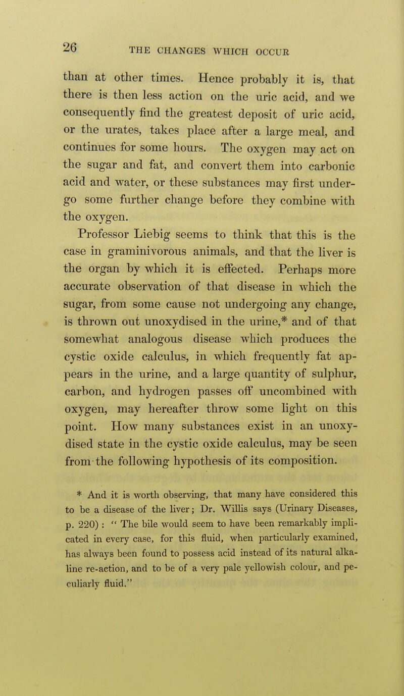 than at other times. Hence probably it is, that there is then less action on the uric acid, and we consequently find the greatest deposit of uric acid, or the urates, takes place after a large meal, and continues for some hours. The oxygen may act on the sugar and fat, and convert them into carbonic acid and water, or these substances may first under- go some further change before they combine with the oxygen. Professor Liebig seems to think that this is the case in graminivorous animals, and that the liver is the organ by which it is elfected. Perhaps more accurate observation of that disease in which the sugar, from some cause not undergoing any change, is thrown out unoxydised in the urine,* and of that somewhat analogous disease which produces the cystic oxide calculus, in which frequently fat ap- pears in the urine, and a large quantity of sulphur, carbon, and hydrogen passes oflP uncombined with oxygen, may hereafter throw some light on this point. How many substances exist in an unoxy- dised state in the cystic oxide calculus, may be seen from the following hypothesis of its composition. * And it is worth observing, that many have considered this to be a disease of the liver; Dr. WiUis says (Urinary Diseases, p. 220):  The bile would seem to have been remarkably impli- cated in every case, for this fluid, when particularly examined, has always been found to possess acid instead of its natural alka- line re-aetion, and to be of a very pale yellowish colour, and pe- culiarly fluid.