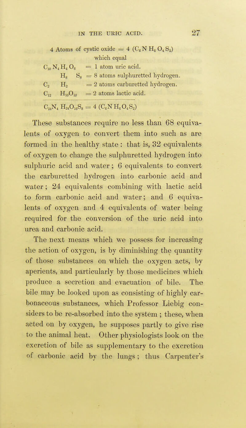 4 Atoms of cystic oxide = 4 (Cg N Ho O4 S3) whicli equal Cio N4 H4 Og =1 atom uric acid. Hs Sg =■ 8 atoms sulphuretted hydrogen. C2 Ho =2 atoms carburetted hydrogen. C12 HjoOio = 2 atoms lactic acid. Co^N^ HASa = 4 (C.NHeO.S^) These substances require no less than 68 equiva- lents of oxygen to convert them into such as are formed in the healthy state : that is, 32 equivalents of oxygen to change the sulphuretted hydrogen into sulphuric acid and water; 6 equivalents to convert the carburetted hydrogen into carbonic acid and water; 24 equivalents combining with lactic acid to form carbonic acid and water; and 6 equiva- lents of oxygen and 4 equivalents of water being required for the conversion of the uric acid into urea and carbonic acid. The next means which we possess for increasing the action of oxygen, is by diminishing the quantity of those substances on which the oxygen acts, by aperients, and particularly by those medicines which produce a secretion and evacuation of bile. The bile may be looked upon as consisting of highly car- bonaceous substances, which Professor Liebig con- siders to be re-absorbed into the system ; these, when acted on by oxygen, he supposes partly to give rise to the animal heat. Other physiologists look on the excretion of bile as supplementary to the excretion of carbonic acid by the lungs; thus Carpenter's
