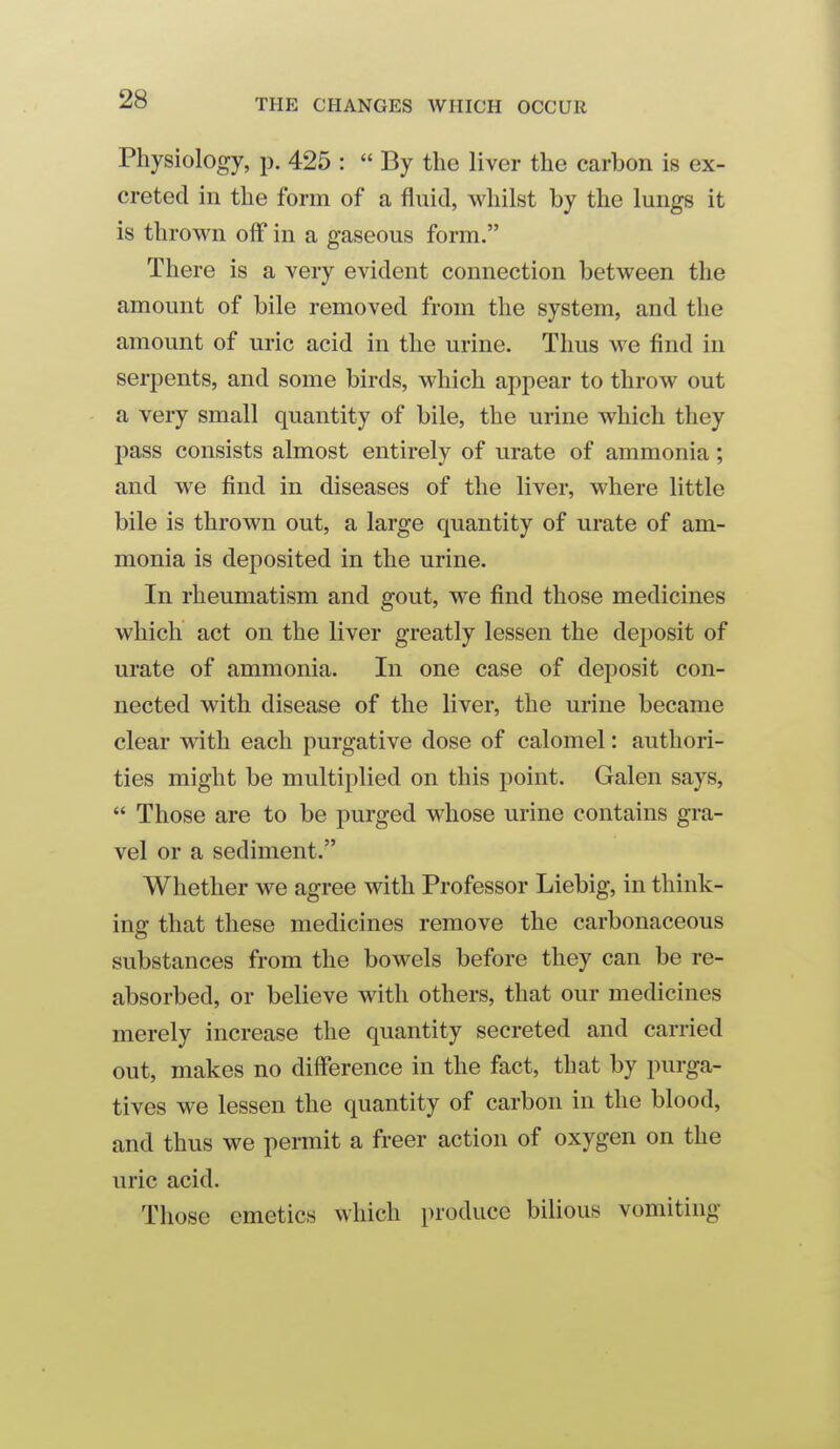 Physiology, p. 425 :  By the liver the carbon is ex- creted in the form of a fluid, whilst by the lungs it is thrown off in a gaseous form. There is a very evident connection between the amount of bile removed from the system, and the amount of uric acid in the urine. Thus we find in serpents, and some birds, which appear to throw out a very small quantity of bile, the urine which they pass consists almost entirely of urate of ammonia; and we find in diseases of the liver, where little bile is thrown out, a large quantity of urate of am- monia is deposited in the urine. In rheumatism and gout, we find those medicines which act on the liver greatly lessen the dejiosit of urate of ammonia. In one case of deposit con- nected with disease of the liver, the urine became clear with each purgative dose of calomel: authori- ties might be multiplied on this point. Galen says,  Those are to be purged whose urine contains gra- vel or a sediment. Whether we agree with Professor Liebig, in think- ing that these medicines remove the carbonaceous substances from the bowels before they can be re- absorbed, or believe with others, that our medicines merely increase the quantity secreted and carried out, makes no difference in the fact, that by purga- tives we lessen the quantity of carbon in the blood, and thus we permit a freer action of oxygen on the uric acid. Those emetics which produce bilious vomiting