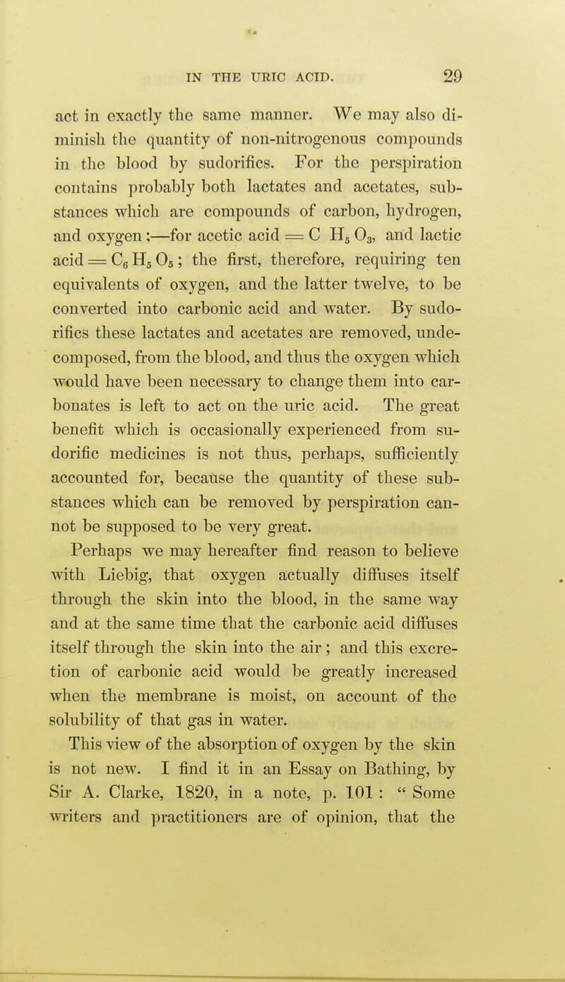 act in exactly the same manner. We may also di- minish the quantity of non-nitrogenous compounds in the blood by sudorifics. For the perspiration contains probably both lactates and acetates, sub- stances which are compounds of carbon, hydrogen, and oxygen;—for acetic acid = C H5 O3, and lactic acid = Cg Hg Os; the first, therefore, requiring ten equivalents of oxygen, and the latter twelve, to be converted into carbonic acid and water. By sudo- rifics these lactates and acetates are removed, unde- composed, from the blood, and thus the oxygen which would have been necessary to change them into car- bonates is left to act on the uric acid. The great benefit which is occasionally experienced from su- dorific medicines is not thus, perhaps, sufiiciently accounted for, because the quantity of these sub- stances which can be removed by perspiration can- not be supposed to be very great. Perhaps we may hereafter find reason to believe with Liebig, that oxygen actually difflises itself through the skin into the blood, in the same way and at the same time that the carbonic acid diffuses itself through the skin into the air; and this excre- tion of carbonic acid would be greatly increased when the membrane is moist, on account of the solubility of that gas in water. This view of the absorption of oxygen by the skin is not new. I find it in an Essay on Bathing, by Sir A. Clarke, 1820, in a note, p. 101 :  Some writers and practitioners are of opinion, that the