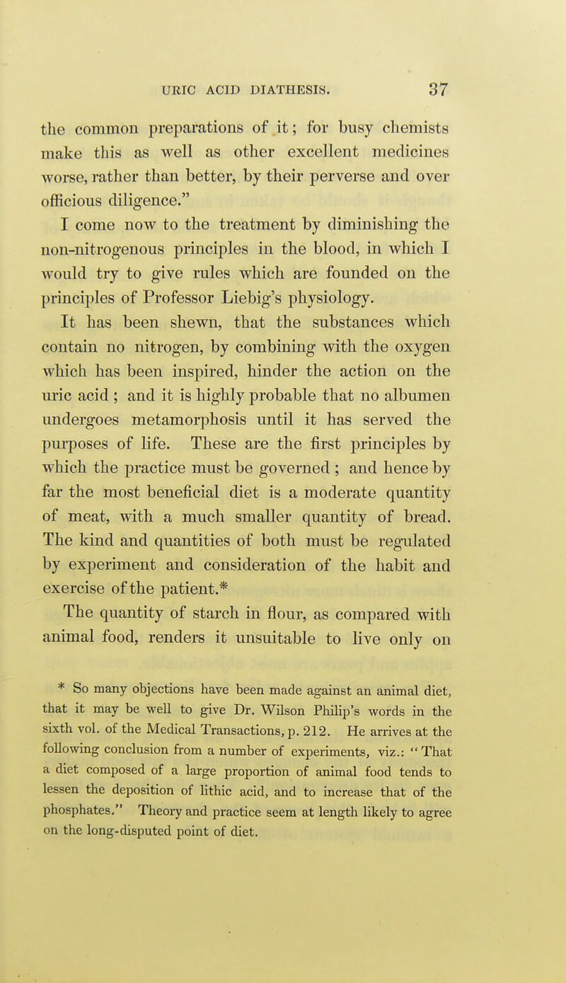 the common preparations of.it; for busy chemists make this as well as other excellent medicines woi-se, rather than better, by their perverse and over officious diligence. I come now to the treatment by diminishing the non-nitrogenous principles in the blood, in which I would try to give rules which are founded on the principles of Professor Liebig's physiology. It has been shewn, that the substances which contain no nitrogen, by combining with the oxygen which has been inspired, hinder the action on the uric acid ; and it is highly probable that no albumen undergoes metamorphosis until it has served the purposes of life. These are the first principles by which the practice must be governed ; and hence by far the most beneficial diet is a moderate quantity of meat, with a much smaller quantity of bread. The kind and quantities of both must be regTilated by experiment and consideration of the habit and exercise of the patient.* The quantity of starch in flour, as compared with animal food, renders it unsuitable to live only on * So many objections have been made against an animal diet, that it may be well to give Dr. Wilson Philip's words in the sixth vol. of the Medical Transactions, p. 212. He arrives at the following conclusion from a number of experiments, viz.: That a diet composed of a large proportion of animal food tends to lessen the deposition of lithic acid, and to increase that of the phosphates. Theory and practice seem at length likely to agree on the long-disputed point of diet.