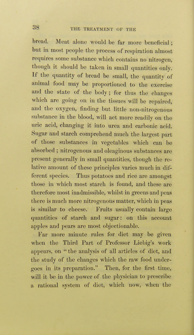 88 bread. Moat aloiio would be far more beneficial; but in most people the i)rocess of respiration almost requires some substance which contains no nitrogen, though it should be taken in small quantities only. If the quantity of bread be small, the quantity of animal food may be proportioned to the exercise and the state of the body ; for thus the changes which are going on in the tissues will be repaired, and the oxygen, finding but little non-nitrogenous substance in the blood, will act more readily on the uric acid, changing it into urea and carbonic acid. Sugar and starch comprehend much the largest part of those substances in vegetables which can be absorbed ; nitrogenous and oleaginous substances are present generally in small quantities, though the re- lative amount of these principles varies much in dif- ferent species. Thus potatoes and rice are amongst those in which most starch is found, and these are therefore most inadmissible, whilst in greens and peas there is much more nitrogenous matter, which in peas is similar to cheese. Fruits usually contain large quantities of starch and sugar: on this account apples and pears are most objectionable. Far more minute rules for diet may be given when the Third Part of Professor Liebig's work appears, on  the analysis of all articles of diet, and the study of the changes which the raw food under- goes in its preparation. Then, for the first time, will it be in the power of the physician to prescribe a rational system of diet, which now, when the