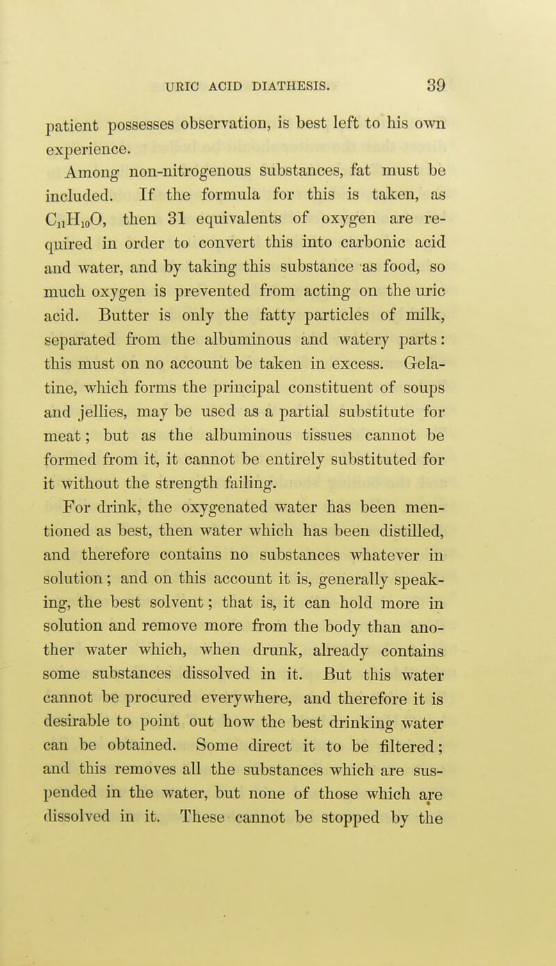 patient possesses observation, is best left to his own experience. Among non-nitrogenous substances, fat must be included. If the formula for this is taken, as diHioO, then 31 equivalents of oxygen are re- quired in order to convert this into carbonic acid and water, and by taking this substance as food, so much oxygen is prevented from acting on the uric acid. Butter is only the fatty particles of milk, separated from the albuminous and watery parts: this must on no account be taken in excess. Gela- tine, which forms the principal constituent of soups and jellies, may be used as a partial substitute for meat; but as the albuminous tissues cannot be formed from it, it cannot be entirely substituted for it without the strength failing. For drink, the oxygenated water has been men- tioned as best, then water which has been distilled, and therefore contains no substances whatever in solution; and on this account it is, generally speak- ing, the best solvent; that is, it can hold more in solution and remove more fi-om the body than ano- ther water which, when drunk, already contains some substances dissolved in it. But this water cannot be procured everywhere, and therefore it is desirable to point out how the best drinking water can be obtained. Some direct it to be filtered; and this removes all the substances which are sus- pended in the water, but none of those which are dissolved in it. These cannot be stopped by the