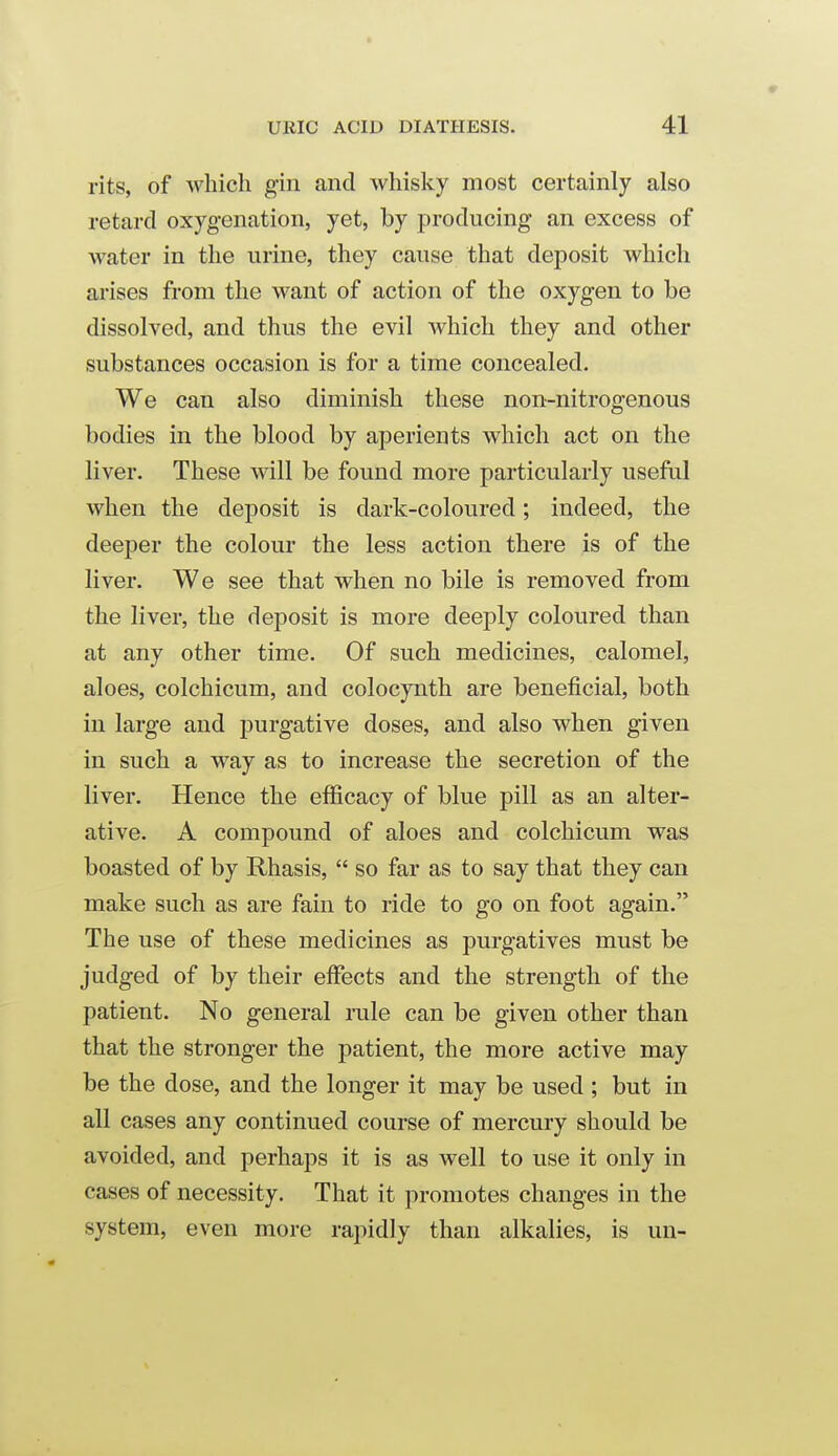 rits, of Avhich gin and whisky most certainly also retard oxygenation, yet, by producing an excess of water in the urine, they cause that deposit which arises from the want of action of the oxygen to be dissolved, and thus the evil which they and other substances occasion is for a time concealed. We can also diminish these non-nitrogenous bodies in the blood by aperients which act on the liver. These will be found more particularly useful when the deposit is dark-coloured; indeed, the deeper the colour the less action there is of the liver. We see that when no bile is removed from the liver, the deposit is more deeply coloured than at any other time. Of such medicines, calomel, aloes, colchicum, and colocynth are beneficial, both in large and purgative doses, and also when given in such a way as to increase the secretion of the liver. Hence the efficacy of blue pill as an alter- ative. A compound of aloes and colchicum was boasted of by Rhasis,  so far as to say that they can make such as are fain to ride to go on foot again. The use of these medicines as purgatives must be judged of by their effects and the strength of the patient. No general rule can be given other than that the stronger the patient, the more active may be the dose, and the longer it may be used ; but in all cases any continued course of mercury should be avoided, and perhaps it is as well to use it only in cases of necessity. That it promotes changes in the system, even more rapidly than alkalies, is un-