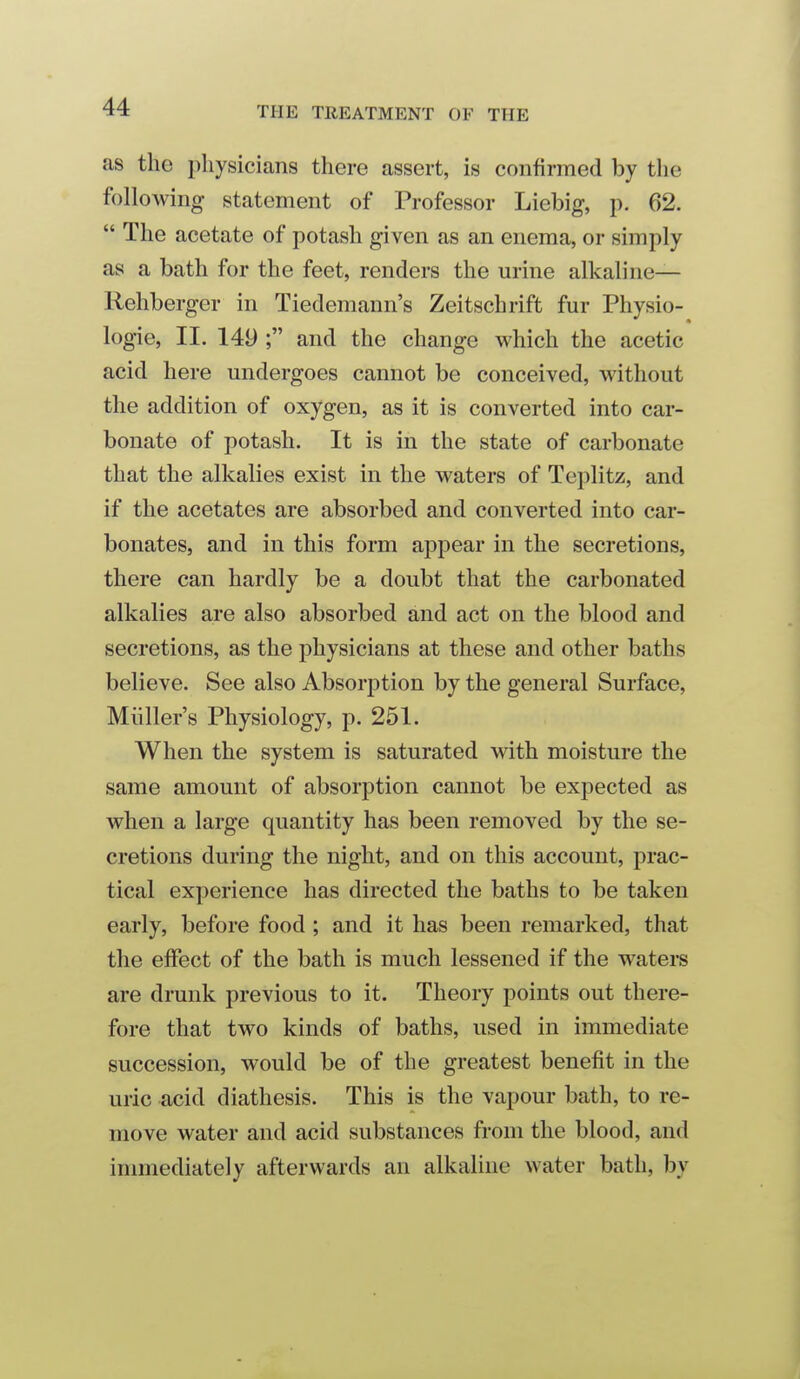 as the physicians there assert, is confirmed by the following statement of Professor Liebig, p. 62.  The acetate of potash given as an enema, or simply as a bath for the feet, renders the urine alkaline— Rehberger in Tiedemann's Zeitschrift fur Physio- logie, II. 149 ; and the change which the acetic acid here undergoes cannot be conceived, without the addition of oxygen, as it is converted into car- bonate of potash. It is in the state of carbonate that the alkalies exist in the waters of Teplitz, and if the acetates are absorbed and converted into car- bonates, and in this form appear in the secretions, there can hardly be a doubt that the carbonated alkalies are also absorbed and act on the blood and secretions, as the physicians at these and other baths believe. See also Absorption by the general Surface, Miiller's Physiology, p. 251. When the system is saturated vrith moisture the same amount of absorption cannot be expected as when a large quantity has been removed by the se- cretions during the night, and on this account, prac- tical experience has directed the baths to be taken early, before food ; and it has been remarked, that the effect of the bath is much lessened if the waters are drunk previous to it. Theory points out there- fore that two kinds of baths, used in immediate succession, would be of the greatest benefit in the uric acid diathesis. This is the vapour bath, to re- move water and acid substances from the blood, and immediately afterwards an alkaline water bath, by