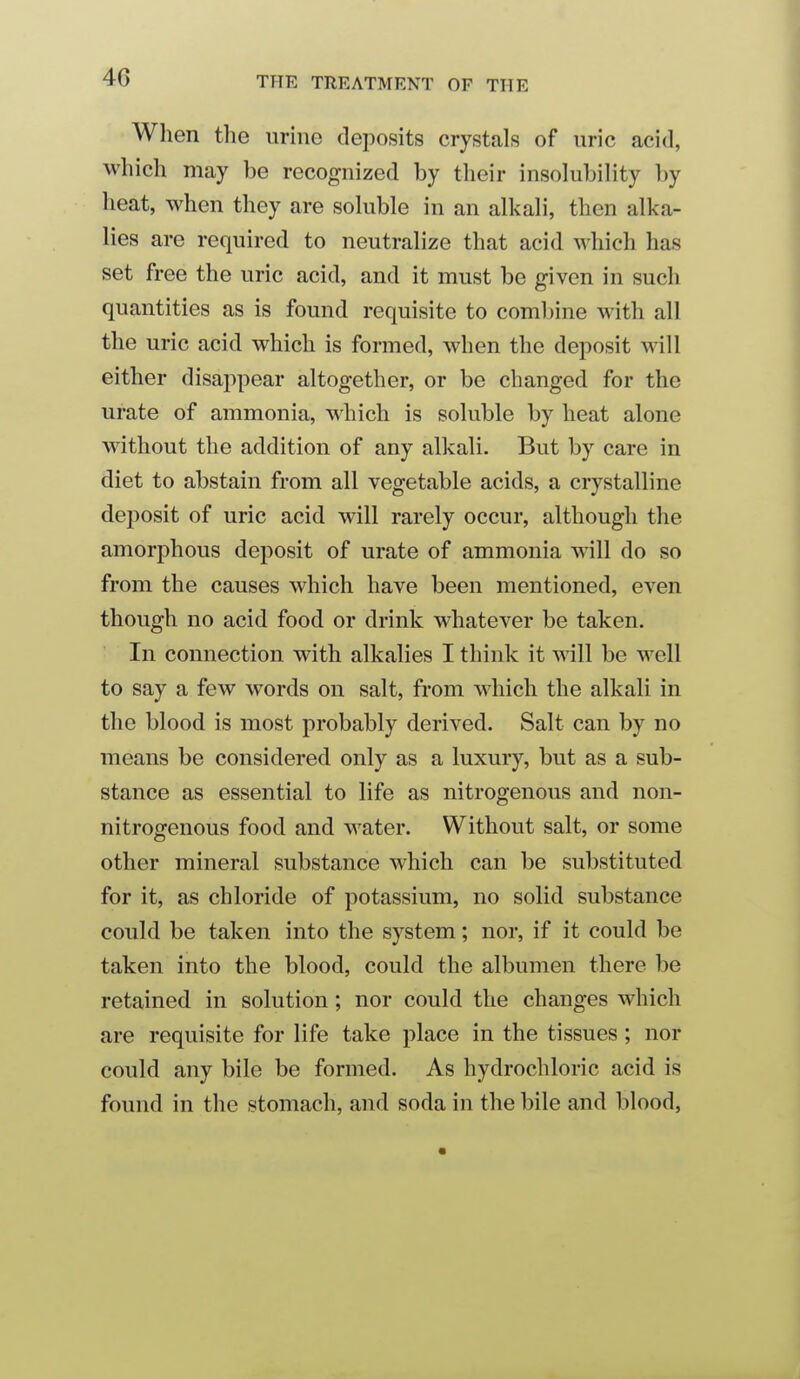 When the urine deposits crystals of uric acid, which may be recognized by their insohibility by heat, when they are sokible in an alkah, then alka- lies are required to neutralize that acid which has set free the uric acid, and it must be given in such quantities as is found requisite to combine with all the uric acid which is formed, when the deposit will either disappear altogether, or be changed for the urate of ammonia, which is soluble by heat alone without the addition of any alkali. But by care in diet to abstain from all vegetable acids, a crystalline dei3osit of uric acid will rarely occur, although the amorphous deposit of urate of ammonia will do so from the causes which have been mentioned, even though no acid food or drink whatever be taken. In connection with alkalies I think it will be well to say a few words on salt, from which the alkali in the blood is most probably derived. Salt can by no means be considered only as a luxury, but as a sub- stance as essential to life as nitrogenous and non- nitrogenous food and water. Without salt, or some other mineral substance which can be substituted for it, as chloride of potassium, no solid substance could be taken into the system; nor, if it could be taken into the blood, could the albumen there be retained in solution; nor could the changes which are requisite for life take place in the tissues ; nor could any bile be formed. As hydrochloric acid is found in the stomach, and soda in the bile and blood,