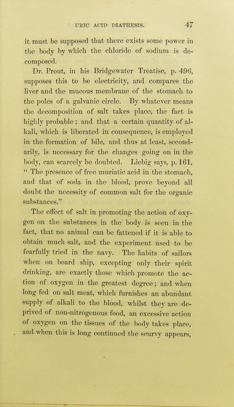 it must be supposed that there exists some power in the body by which the chloride of sodium is de- composed. Dr. Prout, in his Bridgewater Treatise, p. 496, supposes this to be electricity, and compares the liver and the mucous membrane of the stomach to the poles of a galvanic circle. By whatever means the decomposition of salt takes place^ the fact is highly probable ; and that a certain quantity of al- kali, which is liberated in consequence, is employed in the formation of bile, and thus at least, second- arily, is necessary for the changes going on in the body, can scarcely be doubted. Liebig says, p. 161,  The presence of free muriatic acid in the stomach, and that of soda in the blood, j)rove beyond all doubt the necessity of common salt for the organic substances. The effect of salt in promoting the action of oxy- gen on the substances in the body is seen in the fact, that no animal can be fattened if it is able to obtain much salt, and the experiment used to be fearfully tried in the navy. The habits of sailors when on board ship, excepting only their spirit drinking, are exactly those which promote the ac- tion of oxygen in the greatest degree; and when long fed on salt meat, which furnishes an abundant supply of alkali to the blood, whilst they are de- prived of non-nitrogenous food, an excessive action of oxygen on the tissues of the body takes place, and when this is long continued the scurvy appears.