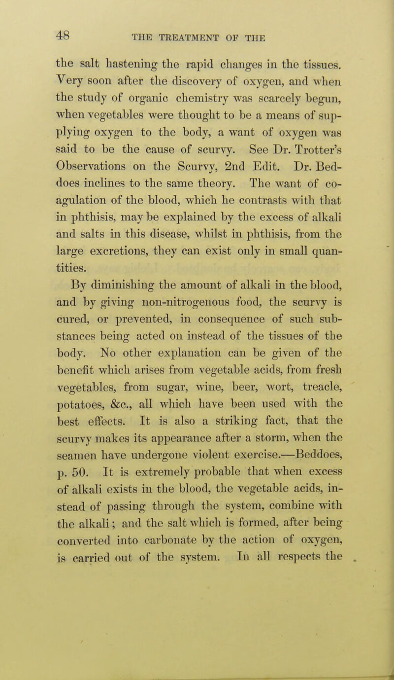 the salt hastening the rapid changes in the tissues. Very soon after the discovery of oxygen, and when the study of organic chemistry was scarcely begun, when vegetables were thought to be a means of sup- plying oxygen to the body, a want of oxygen was said to be the cause of scurvy. See Dr. Trotter's Observations on the Scurvy, 2nd Edit. Dr. Bed- does inclines to the same theory. The want of co- agulation of the blood, which he contrasts with that in phthisis, may be explained by the excess of alkali and salts in this disease, whilst in phthisis, from the large excretions, they can exist only in small quan- tities. By diminishing the amount of alkali in the blood, and by giving non-nitrogenous food, the scurvy is cured, or prevented, in consequence of such sub- stances being acted on instead of the tissues of the body. No other explanation can be given of the benefit which arises from vegetable acids, from fresh vegetables, from sugar, wine, beer, wort, treacle, potatoes, &c., all which have been used with the best effects. It is also a striking fact, that the scurvy makes its appearance after a storm, when the seamen have undergone violent exercise.—Beddoes, p. 50. It is extremely probable that when excess of alkali exists in the blood, the vegetable acids, in- stead of passing through the system, combine with the alkali; and the salt which is formed, after being converted into carbonate by the action of oxygen, is carried out of the system. In all respects the .