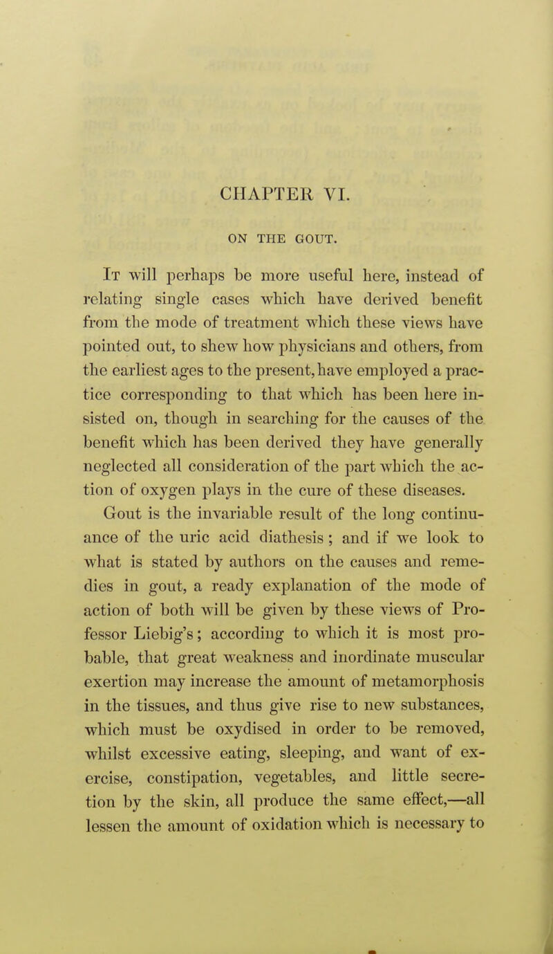 CHAPTER VI. ON THE GOUT. It will perhaps be more useful here, instead of relating single cases which have derived benefit from the mode of treatment which these views have pointed out, to shew how physicians and others, from the earliest ages to the present, have employed a prac- tice corresponding to that which has been here in- sisted on, though in searching for the causes of the benefit which has been derived they have generally neglected all consideration of the part which the ac- tion of oxygen plays in the cure of these diseases. Gout is the invariable result of the long continu- ance of the uric acid diathesis; and if we look to what is stated by authors on the causes and reme- dies in gout, a ready explanation of the mode of action of both will be given by these views of Pro- fessor Liebig's; according to which it is most pro- bable, that great weakness and inordinate muscular exertion may increase the amount of metamorphosis in the tissues, and thus give rise to new substances, which must be oxydised in order to be removed, whilst excessive eating, sleeping, and want of ex- ercise, constipation, vegetables, and little secre- tion by the skin, all produce the same effect,—all lessen the amount of oxidation which is necessary to