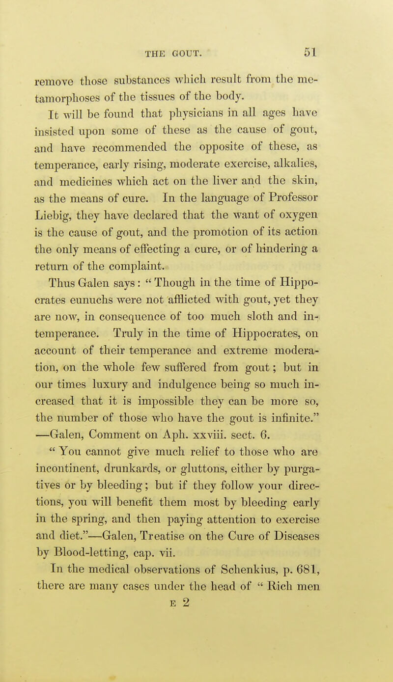 remove those substances which result from the me- tamorphoses of the tissues of the body. It will be found that physicians in all ages have insisted upon some of these as the cause of gout, and have recommended the opposite of these, as temperance, early rising, moderate exercise, alkalies, and medicines which act on the liver and the skin, as the means of cure. In the language of Professor Liebig, they have declared that the want of oxygen is the cause of gout, and the promotion of its action the only means of effecting a cure, or of hindering a return of the complaint. Thus Galen says:  Though in the time of Hippo- crates eunuchs were not afflicted with gout, yet they are now, in consequence of too much sloth and in- temperance. Traly in the time of Hippocrates, on account of their temperance and extreme modera- tion, on the whole few suffered from gout; but in our times luxury and indulgence being so much in- creased that it is impossible they can be more so, the number of those who have the gout is infinite. —Galen, Comment on Aph. xxviii. sect. 6.  You cannot give much relief to those who are incontinent, drunkards, or gluttons, either by purga- tives or by bleeding; but if they follow your direc- tions, you will benefit them most by bleeding early in the spring, and then paying attention to exercise and diet.—Galen, Treatise on the Cure of Diseases by Blood-letting, cap. vii. In the medical observations of Schenkius, p. 681, there are many cases under the head of  Rich men E 2