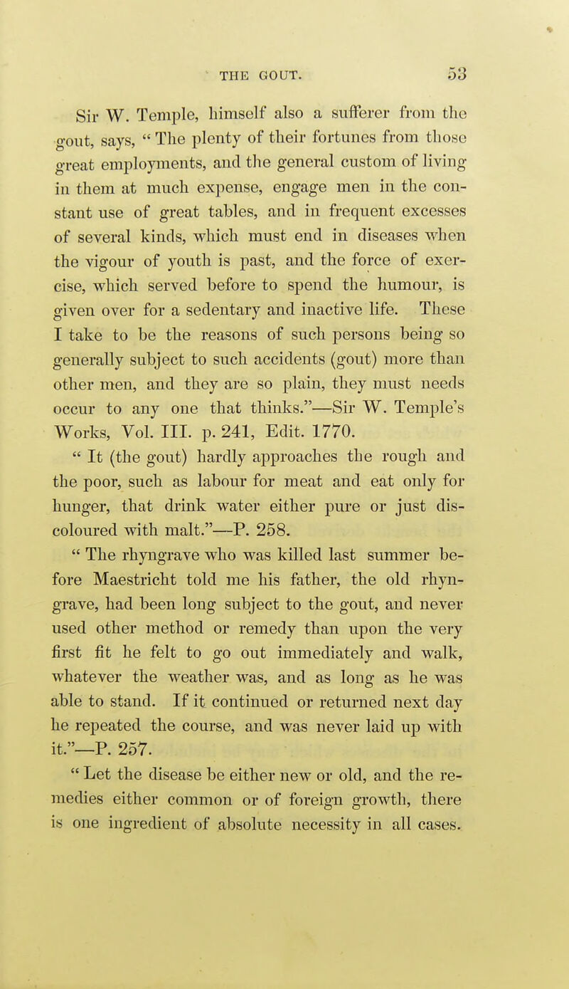 Sir W. Temple, himself also a sufferer from the gout, says,  The plenty of their fortunes from those great employments, and the general custom of living in them at much expense, engage men in the con- stant use of great tables, and in frequent excesses of several kinds, which must end in diseases when the vigour of youth is past, and the force of exer- cise, which served before to spend the humour, is given over for a sedentary and inactive life. These I take to be the reasons of such persons being so generally subject to such accidents (gout) more than other men, and they are so plain, they must needs occur to any one that thinks.—Sir W. Temj)le's Works, Vol. III. p. 241, Edit. 1770.  It (the gout) hardly approaches the rough and the poor, such as labour for meat and eat only for hunger, that drink water either pure or just dis- coloured with malt.—P. 258.  The rhyngrave who was killed last summer be- fore Maestricht told me his father, the old rhyn- grave, had been long subject to the gout, and never used other method or remedy than upon the very first fit he felt to go out immediately and walk, whatever the weather was, and as long as he was able to stand. If it continued or returned next day he repeated the course, and was never laid up with it.—P. 257.  Let the disease be either new or old, and the re- medies either common or of foreign growth, there is one ingredient of absolute necessity in all cases.