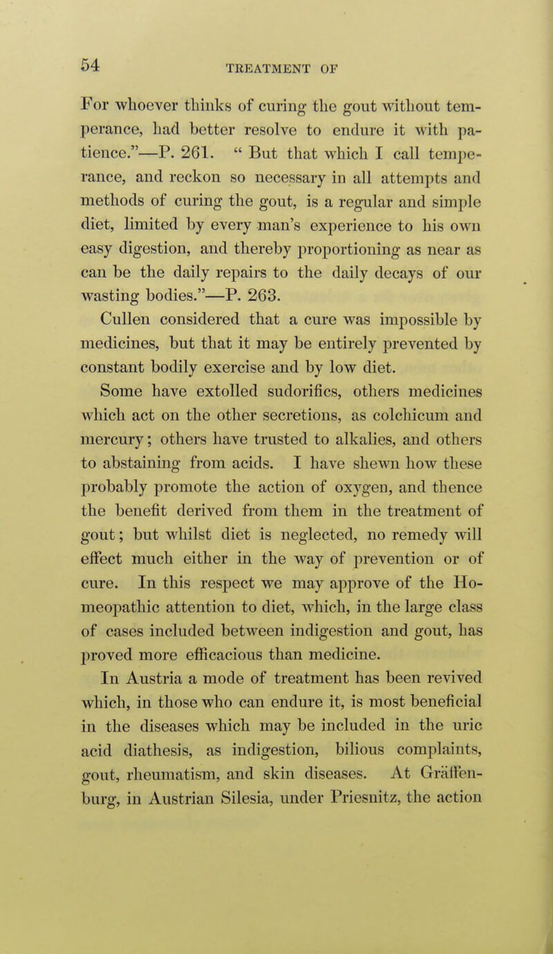 64 For whoever thinks of curing the gout without tem- perance, had better resolve to endure it with pa- tience.—P. 261.  But that which I call tempe- rance, and reckon so necessary in all attempts and methods of curing the gout, is a regular and simple diet, limited by every man's experience to his own easy digestion, and thereby proportioning as near as can be the daily repairs to the daily decays of our wasting bodies.—P. 263. Cullen considered that a cure was impossible by medicines, but that it may be entirely prevented by constant bodily exercise and by low diet. Some have extolled sudorifics, others medicines which act on the other secretions, as colchicum and mercury; others have trusted to alkalies, and others to abstaining from acids. I have shewn how these probably promote the action of oxygen, and thence the benefit derived from them in the treatment of gout; but whilst diet is neglected, no remedy will effect much either in the way of prevention or of cure. In this respect we may approve of the Ho- meopathic attention to diet, which, in the large class of cases included between indigestion and gout, has proved more efiicacious than medicine. In Austria a mode of treatment has been revived which, in those who can endure it, is most beneficial in the diseases which may be included in the uric acid diathesis, as indigestion, bilious complaints, gout, rheumatism, and skin diseases. At Graffen- burg, in Austrian Silesia, under Priesnitz, the action