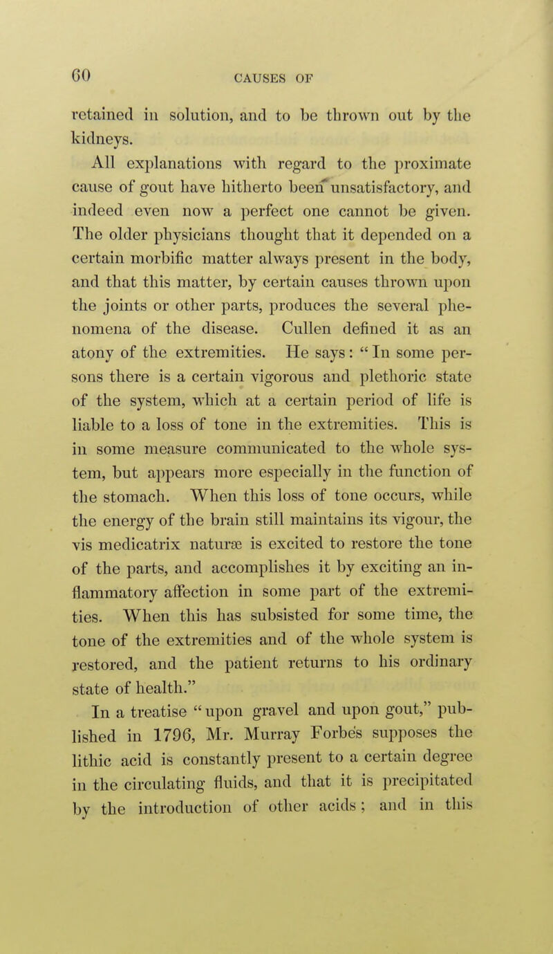 retained in solution, and to be thrown out by the kidneys. All explanations with regard to the proximate cause of gout have hitherto been* unsatisfactory, and indeed even now a perfect one cannot be given. The older physicians thought that it depended on a certain morbific matter always present in the body, and that this matter, by certain causes thrown upon the joints or other parts, produces the several phe- nomena of the disease. Cullen defined it as an atony of the extremities. He says:  In some per- sons there is a certain vigorous and plethoric state of the system, M'hich at a certain period of life is liable to a loss of tone in the extremities. This is in some measure communicated to the whole sys- tem, but appears more especially in the function of the stomach. When this loss of tone occurs, while the energy of the brain still maintains its vigour, the vis medicatrix naturae is excited to restore the tone of the parts, and accomplishes it by exciting an in- flammatory affection in some part of the extremi- ties. When this has subsisted for some time, the tone of the extremities and of the whole system is restored, and the patient returns to his ordinary state of health. In a treatise  upon gravel and upon gout, pub- lished in 1796, Mr. Murray Forbes supposes the lithic acid is constantly present to a certain degree in the circulating fluids, and that it is precipitated by the introduction of other acids; and in this