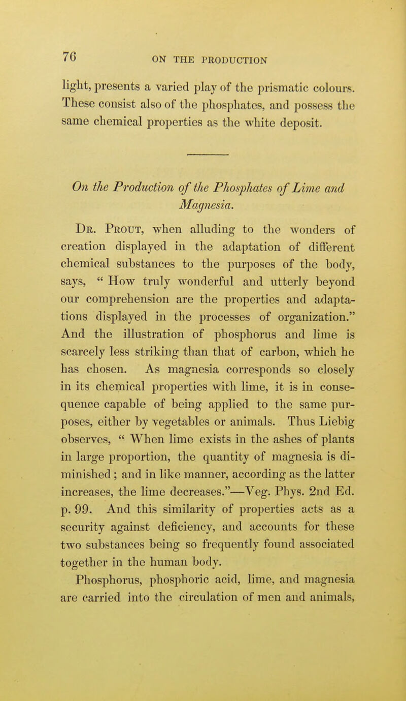 70 liglit, presents a varied play of the prismatic colours. These consist also of the phosphates, and possess the same chemical properties as the white deposit. 071 the Production of the Phosphates of Lime and Magnesia. Dr. Prout, when alluding to the wonders of creation displayed in the adaptation of different chemical substances to the purposes of the body, says,  How truly wonderful and utterly beyond our comprehension are the properties and adapta- tions displayed in the processes of organization. And the illustration of phosphorus and lime is scarcely less striking than that of carbon, which he has chosen. As magnesia corresponds so closely in its chemical properties with lime, it is in conse- quence cajDable of being applied to the same pur- poses, either by vegetables or animals. Thus Liebig observes,  When lime exists in the ashes of plants in large proj)ortion, the quantity of magnesia is di- minished ; and in like manner, according as the latter increases, the lime decreases.—Veg. Phys. 2nd Ed. p. 99. And this similarity of properties acts as a security against deficiency, and accounts for these two substances being so frequently found associated together in the human body. Phosphorus, phosphoric acid, lime, and magnesia are carried into the circulation of men and animals,