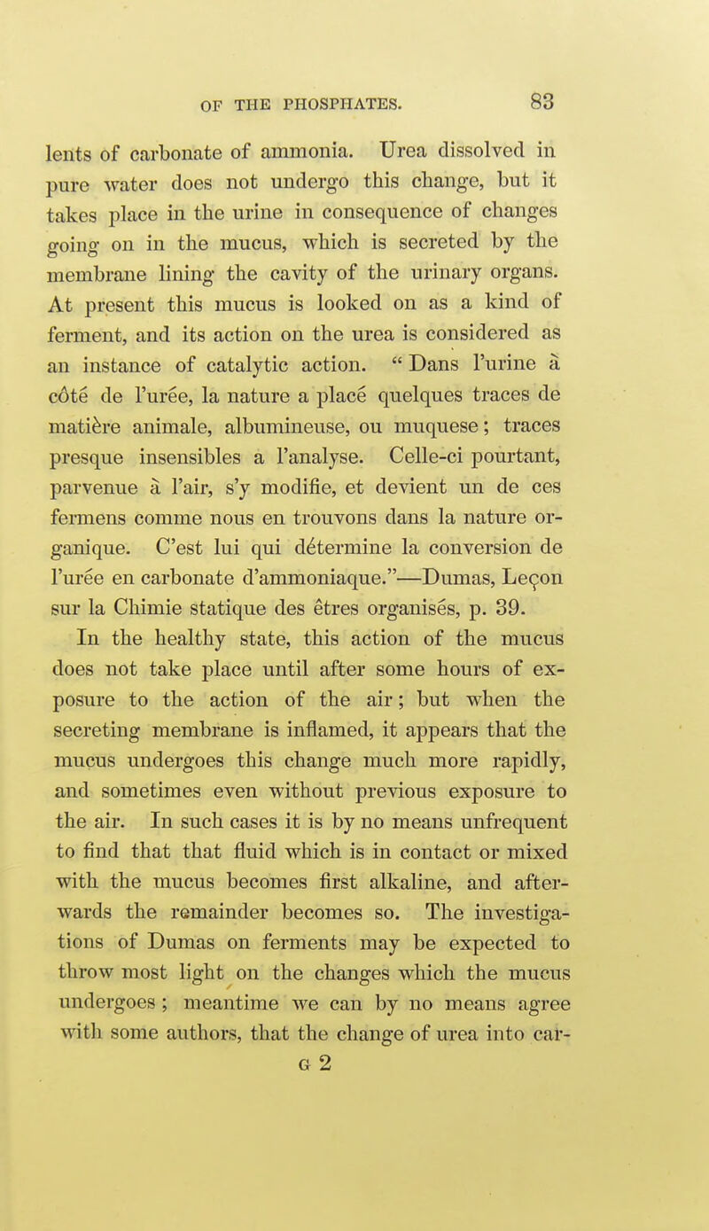 lents of carbonate of ammonia. Urea dissolved in pure water does not undergo this change, but it takes place in the urine in consequence of changes going on in the mucus, which is secreted by the membrane lining the cavity of the urinary organs. At present this mucus is looked on as a kind of ferment, and its action on the urea is considered as an instance of catalytic action.  Dans I'urine a c6te de I'uree, la nature a place quelques traces de mati^re animale, albumineuse, on muquese; traces presque insensibles a I'analyse. Celle-ci pourtant, parvenue a I'air, s'y modifie, et devient un de ces fermens comme nous en trouvons dans la nature or- ganique. Cost lui qui determine la conversion de I'uree en carbonate d'ammoniaque.—Dumas, Le^on sur la Chimie statique des etres organises, p. 39. In the healthy state, this action of the mucus does not take place until after some hours of ex- posure to the action of the air; but when the secreting membrane is inflamed, it appears that the mucus undergoes this change much more rapidly, and sometimes even without previous exposure to the air. In such cases it is by no means unfrequent to find that that fluid which is in contact or mixed with the mucus becomes first alkaline, and after- wards the remainder becomes so. The investiga- tions of Dumas on ferments may be expected to throw most light on the changes which the mucus undergoes; meantime we can by no means agree with some authors, that the change of urea into cal'- G 2