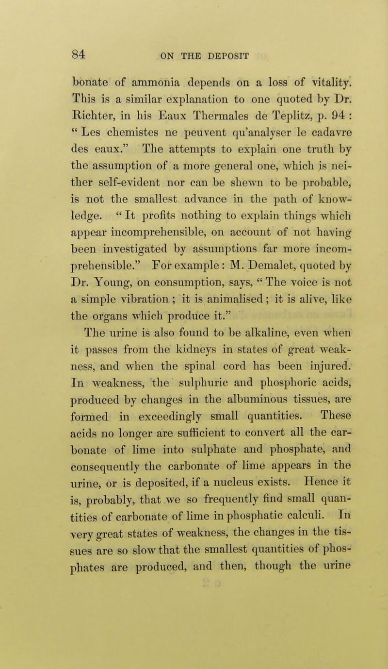 bbriate of ammonia depends on a loss of vitality. This is a similar explanation to one quoted by Dr. Richter, in his Eaux Thermales de Teplitz, p. 94 :  Les chemistes ne peuvent qu'analyser le cadavre des eaux. The attempts to explain one truth by the assumption of a more general one, which is nei- ther self-evident nor can be shewn to be probable, is not the smallest advance in the path of know- ledge.  It profits nothing to explain things which appear incomprehensible, on account of not having been investigated by assumptions far more incom- prehensible. For example : M. Demalet, quoted by Dr. Young, on consumption, says,  The voice is not a simple vibration ; it is animalised; it is alive, like the organs which produce it. The urine is also found to be alkaline, even when it passes from the kidneys in states of great weak- ness, and when the spinal cord has been injured. In weakness, the sulphuric and phosphoric acids, produced by changes in the albuminous tissues, are formed in exceedingly small quantities. These acids no longer are sufficient to convert all the car- bonate of lime into sulphate and phosphate, and consequently the carbonate of lime appears in the urine, or is deposited, if a nucleus exists. Hence it is, probably, that we so frequently find small quan- tities of carbonate of lime in phosphatic calculi. In very great states of weakness, the changes in the tis- sues are so slow that the smallest quantities of phos- phates are produced, and then, though the urine