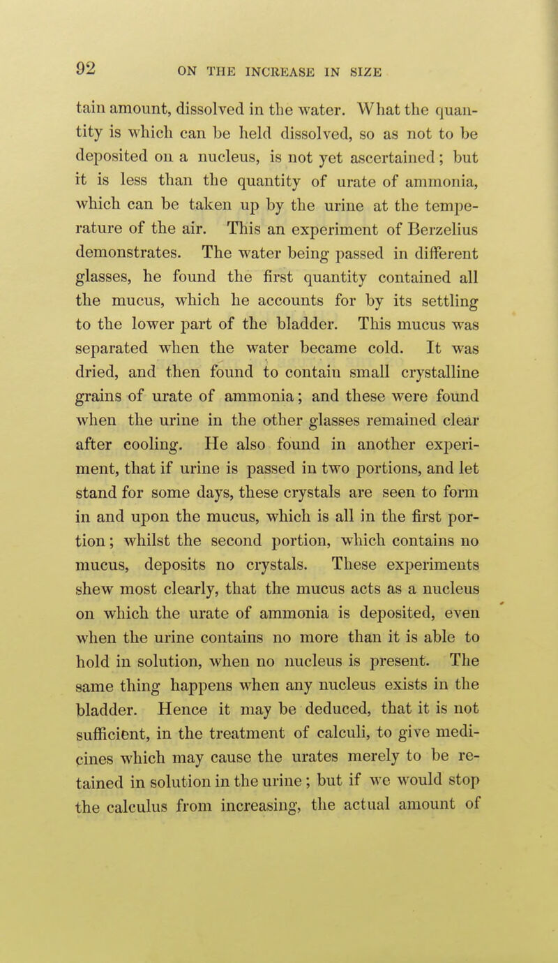 tain amount, dissolved in the water. What the quan- tity is which can be held dissolved, so as not to be deposited on a nucleus, is not yet ascertained; but it is less than the quantity of urate of ammonia, which can be taken up by the urine at the tempe- rature of the air. This an experiment of Berzelius demonstrates. The water being passed in different glasses, he found the first quantity contained all the mucus, which he accounts for by its settling to the lower part of the bladder. This mucus was separated when the water became cold. It was dried, and then found to contain small crystalline grains of urate of ammonia; and these were found when the urine in the other glasses remained clear after cooling. He also found in another experi- ment, that if urine is passed in two portions, and let stand for some days, these crystals are seen to form in and upon the mucus, which is all in the first por- tion ; whilst the second portion, which contains no mucus, deposits no crystals. These experiments shew most clearly, that the mucus acts as a nucleus on which the urate of ammonia is deposited, even when the urine contains no more than it is able to hold in solution, when no nucleus is present. The same thing happens when any nucleus exists in the bladder. Hence it may be deduced, that it is not sufficient, in the treatment of calculi, to give medi- cines which may cause the urates merely to be re- tained in solution in the urine ; but if we would stop the calculus from increasing, the actual amount of