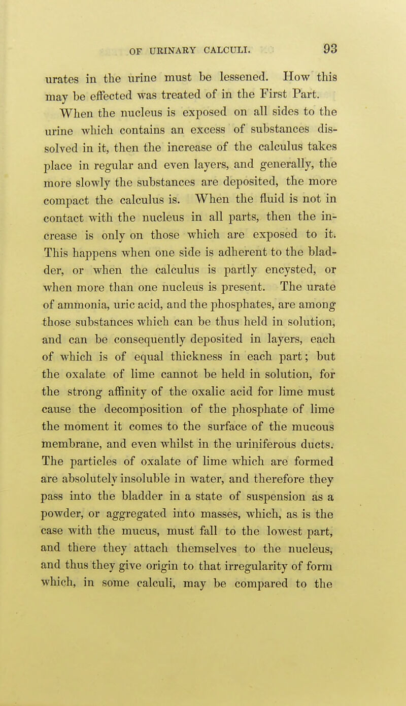 urates in the urine must be lessened. How this may be effected was treated of in the First Part. When the nucleus is exposed on all sides to the urine which contains an excess of substances dis- solved in it, then the increase of the calculus takes place in regular and even layers, and generally, the more slowly the substances are deposited, the more compact the calculus is. When the fluid is not in contact with the nucleus in all parts, then the in- crease is only on those which are exposed to it. This happens when one side is adherent to the blad^ der, or when the calculus is partly encysted, or when more than one nucleus is present. The urate of ammonia, uric acid, and the j)hosphates, are among those substances which can be thus held in solution, and can be consequently deposited in layers, each of which is of equal thickness in each part; but the oxalate of lime cannot be held in solution, for the strong affinity of the oxalic acid for lime must cause the decomposition of the phosphate of lime the moment it comes to the surface of the mucous membrane, and even whilst in the uriniferous ducts; The particles of oxalate of lime which are formed are absolutely insoluble in water, and therefore they pass into the bladder in a state of suspension as a powder, or aggregated into masses, which, as is the case with the mucus, must fall to the lowest part, and there they attach themselves to the nucleus, and thus they give origin to that irregularity of form which, in some calculi, may be compared to the