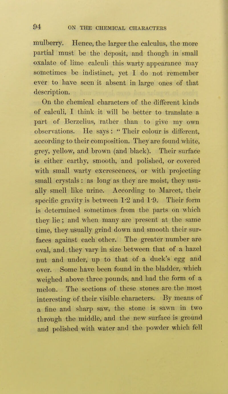 mulberry. Hence, the larger the calculus, the more partial must be the deposit, and though in small oxalate of lime calculi this warty appearance may sometimes be indistinct, yet I do not remember ever to have seen it absent in large ones of that description. On the chemical characters of the different kinds of calculi, I think it will be better to translate a part of Berzelius, rather than to give my own observations. He says :  Their colour is different, according to their composition. They are found white, grey, yellow, and brown (and black). Their surface is either earthy, smooth, and polished, or covered with small warty excrescences, or with projecting small crystals : as long as they are moist, they usu- ally smell like urine. According to Marcet, their specific gravity is between 1*2 and 19. Their form is determined sometimes from the parts on which they lie; and when many are present at the same time, they usually grind down and smooth their sur- faces against each other. The greater number are oval, and, they vary in size between that of a hazel nut and under, up to that of a duck's egg and over. Some have been found in the bladder, which weighed above three pounds, and had the form of a melon. The sections of these stones are the most interesting of their visible characters. By means of a fine and sharp saw, the stone is sawn in two through the middle, and the new surface is ground and polished with water and the powder which fell