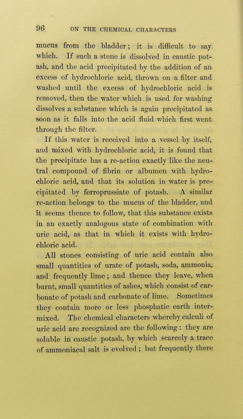 mucus from the bladder; it is difficult to say which. If such a stoue is dissolved in caustic pot- ash, and the acid precipitated by the addition of an excess of hydrochloric acid, thrown on a filter and washed until the excess of hydrochloric acid is removed, then the water which is used for washing dissolves a substance which is again precipitated as. soon as it falls into the acid fluid which first went through the filter. If this water is received into a vessel by itself, and mixed with hydrochloric acid, it is found that the precipitate has a re-action exactly like the neu-. tral conipound of fibrin or albumen with hydro- chloric acid, and that its solution in water is pre- cipitated by ferroprussiate of potash. A similar re-action belongs to the mucus of the bladder, and it seems thence to follow, that this substance exists in an exactly analogous state of combination with uric acid, as that in which it exists with hydro- chloric acid. All stones consisting of uric acid contain also small quantities of urate of potash, soda, ammonia, and frequently lime; and thence they leave, when burnt, small quantities of ashes, which consist of car- bonate of potash and carbonate of lime. Sometimes they contain more or less phosphatic earth inter- mixed. The chemical characters whereby calculi of uric acid are recognized are the following : they are soluble in caustic potash, by which scarcely a trace of ammoniacal salt is evolved ; but frequently there