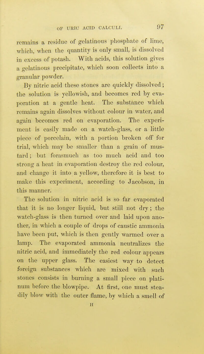 remains a residue of gelatinous phosphate of lime, which, when the quantity is only small, is dissolved in excess of potash. With acids, this solution gives a gelatinous precipitate, which soon collects into a granular powder. By nitric acid these stones are quickly dissolved; the solution is yellowish, and becomes red by eva- poration at a gentle heat. The substance which remains again dissolves without colour in water, and again becomes red on evaporation. The experi- ment is easily made on a watch-glass, or a little piece of porcelain, with a portion broken off for trial, which may be smaller than a grain of mus- tard ; but forasmuch as too much acid and too strong a heat in evaporation destroy the red colour, and change it into a yellow, therefore it is best to make this experiment, according to Jacobson, in this manner. The solution in nitric acid is so far evaporated that it is no longer liquid, but still not dry; the watch-glass is then turned over and laid upon ano- ther, in which a couple of drops of caustic ammonia have been put, which is then gently warmed over a lamp. The evaporated ammonia neutralizes the nitric acid, and immediately the red colour appears on the upper glass. The easiest way to detect foreign substances which are mixed with such stones consists in burning a small piece on plati- num before the blowpipe. At first, one must stea- dily blow with the outer flame, by which a smell of H