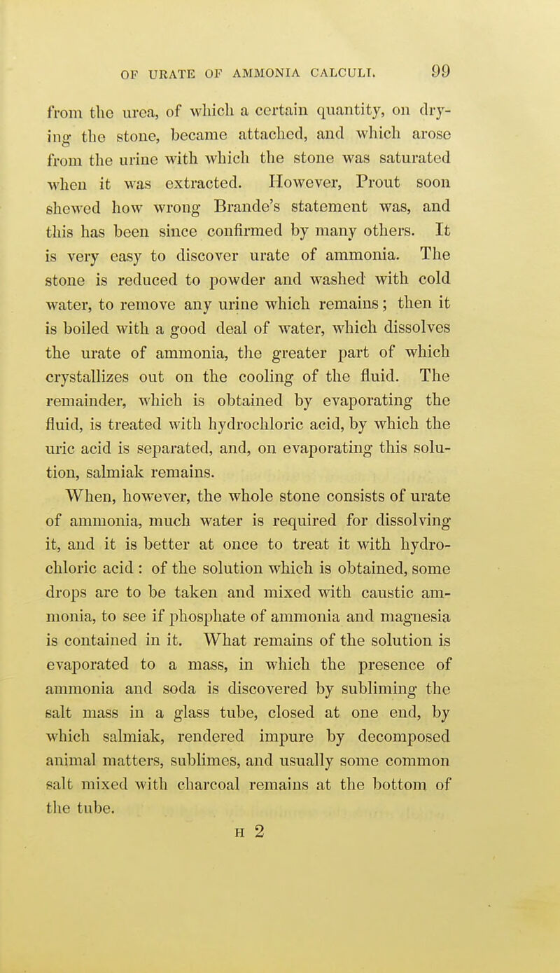 from the urea, of which a certain quantity, on dry- ing the stone, became attached, and which arose from the urine with which the stone was saturated when it was extracted. However, Prout soon shewed how wrong Brando's statement was, and this has been since coniirmed by many others. It is very easy to discover urate of ammonia. The stone is reduced to powder and washed with cold water, to remove any urine which remains; then it is boiled with a good deal of water, which dissolves the urate of ammonia, tlie greater part of which crystallizes out on the cooling of the fluid. The remainder, which is obtained by evaporating the fluid, is treated with hydrochloric acid, by which the uric acid is separated, and, on evaporating this solu- tion, salmiak remains. When, however, the whole stone consists of urate of ammonia, much water is required for dissolving it, and it is better at once to treat it with hydro- chloric acid : of the solution which is obtained, some drops are to be taken and mixed with caustic am- monia, to see if phosphate of ammonia and magnesia is contained in it. What remains of the solution is evaporated to a mass, in which the presence of ammonia and soda is discovered by subliming the salt mass in a glass tube, closed at one end, by which salmiak, rendered impure by decomposed animal matters, sublimes, and usually some common salt mixed with charcoal remains at the bottom of the tube. H 2