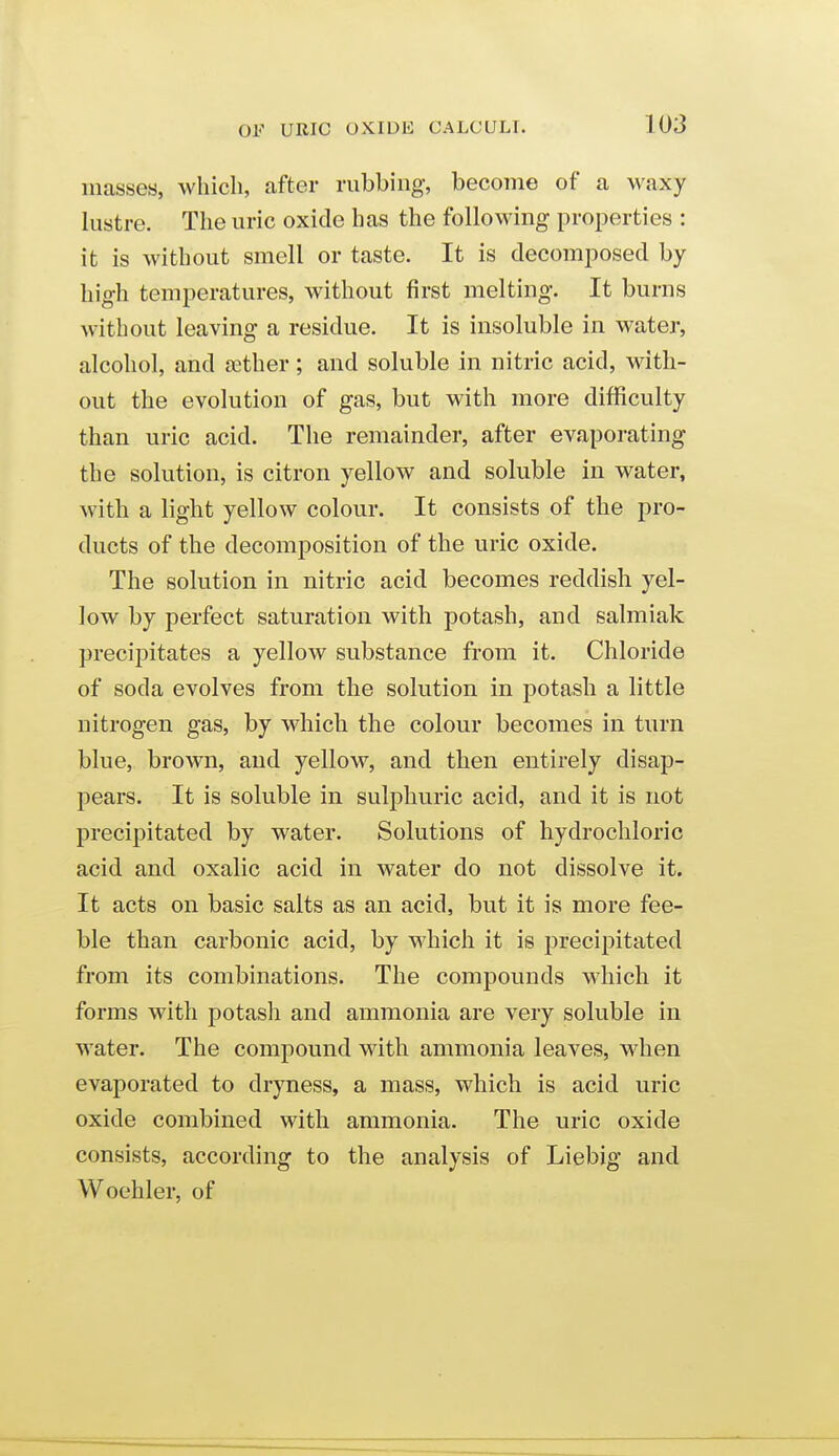 masses, which, after rubbing, become of a waxy lustre. The uric oxide has the following properties : it is without smell or taste. It is decomposed by high temperatures, without first melting. It burns without leaving a residue. It is insoluble in water, alcohol, and ffither; and soluble in nitric acid, with- out the evolution of gas, but with more difficulty than uric acid. The remainder, after evaporating the solution, is citron yellow and soluble in water, with a light yellow colour. It consists of the pro- ducts of the decomposition of the uric oxide. The solution in nitric acid becomes reddish yel- low by perfect saturation with potash, and salmiak precii)itates a yellow substance from it. Chloride of soda evolves from the solution in potash a little nitrogen gas, by which the colour becomes in turn blue, brown, and yellow, and then entirely disap- pears. It is soluble in sulphuric acid, and it is not precipitated by water. Solutions of hydrochloric acid and oxalic acid in water do not dissolve it. It acts on basic salts as an acid, but it is more fee- ble than carbonic acid, by which it is precipitated from its combinations. The compounds which it forms with potash and ammonia are very soluble in water. The compound with ammonia leaves, when evaporated to dryness, a mass, which is acid uric oxide combined with ammonia. The uric oxide consists, according to the analysis of Liebig and Woehler, of