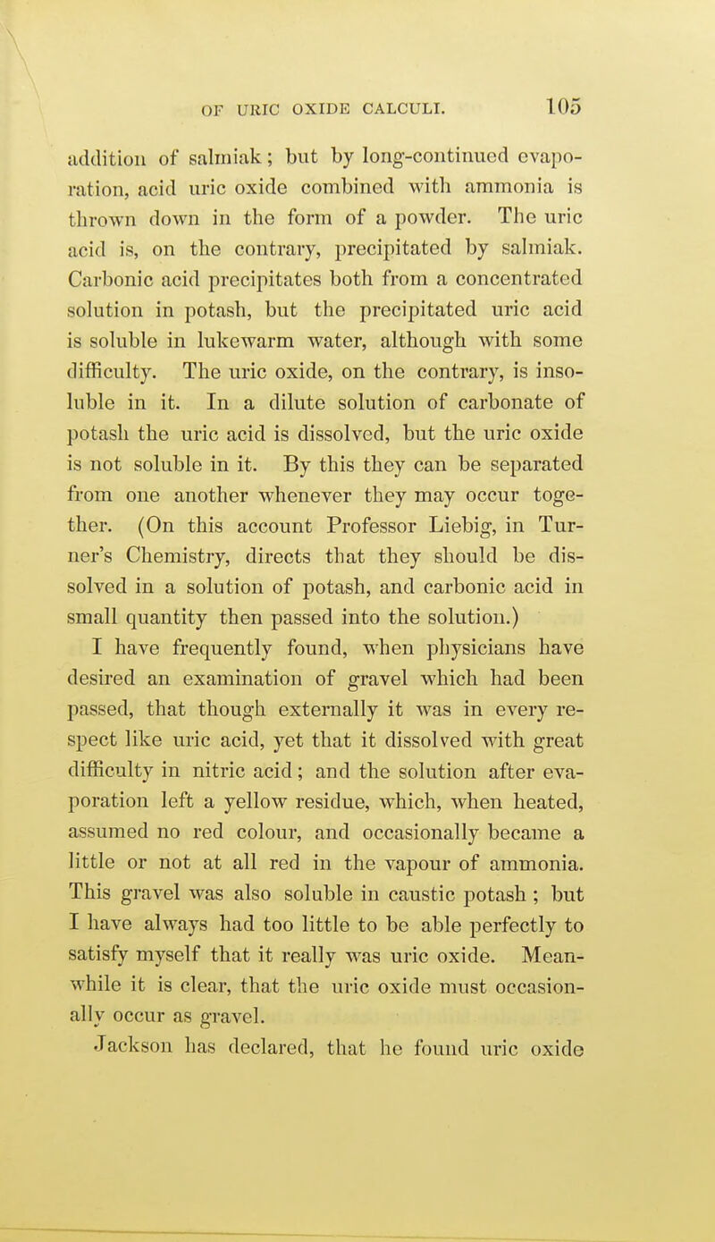 addition of saliniak; but by long-continued evapo- ration, acid uric oxide combined witli ammonia is thrown down in the form of a powder. The uric acid is, on the contrary, precipitated by sahniak. Carbonic acid precipitates both from a concentrated solution in potash, but the precipitated uric acid is soluble in lukewarm water, although with some difficulty. The uric oxide, on the contrary, is inso- luble in it. In a dilute solution of carbonate of potash the uric acid is dissolved, but the uric oxide is not soluble in it. By this they can be separated from one another whenever they may occur toge- ther. (On this account Professor Liebig, in Tur- ner's Chemistry, directs that they should be dis- solved in a solution of potash, and carbonic acid in small quantity then passed into the solution.) I have frequently found, when physicians have desired an examination of gravel which had been passed, that though externally it Avas in every re- spect like uric acid, yet that it dissolved with great difficulty in nitric acid; and the solution after eva- poration left a yellow residue, which, when heated, assumed no red colour, and occasionally became a little or not at all red in the vapour of ammonia. This gravel was also soluble in caustic potash ; but I have always had too little to be able perfectly to satisfy myself that it really was uric oxide. Mean- while it is clear, that the uric oxide must occasion- ally occur as gravel. Jackson has declared, that he found uric oxide