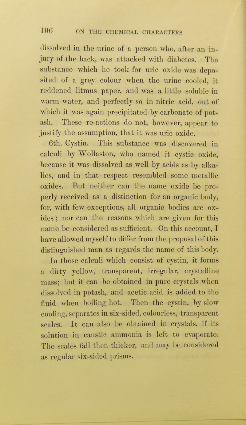 lOG dissolved in the urine of a i)erson who, after an in- jury of the back, was attacked with diabetes. The substance which he took for uric oxide was depo- sited of a grey colour when the urine cooled, it reddened litmus paper, and was a little soluble in warm water, and perfectly so in nitric acid, out of wliich it was again precipitated by carbonate of pot- ash. These re-actions do not, however, appear to justify the assumption, that it was uric oxide. 6th. Cystin. This substance was discovered in calculi by Wollaston, who named it cystic oxide, because it was dissolved as well by acids as by alka- lies, and in that respect resembled some metallic oxides. But neither can the name oxide be pro- perly received as a distinction for an organic body, for, with few exceptions, all organic bodies are ox- ides ; nor can the reasons which are given for this name be considered as sufficient. On this account, I have allowed myself to differ from the proposal of this distinguished man as regards the name of this body. In those calculi which consist of cystin, it forms a dirty yellow, transparent, irregular, crystalline mass; but it can be obtained in pure crystals when dissolved in potash, and acetic acid is added to the fiuid when boiling hot. Then the cystin, by slow cooling, separates in six-sided, colourless, transparent scales. It can also be obtained in crystals, if its solution in caustic ammonia is left to evaporate. The scales fall then thicker, and may be considered as regular six-sided prisms.