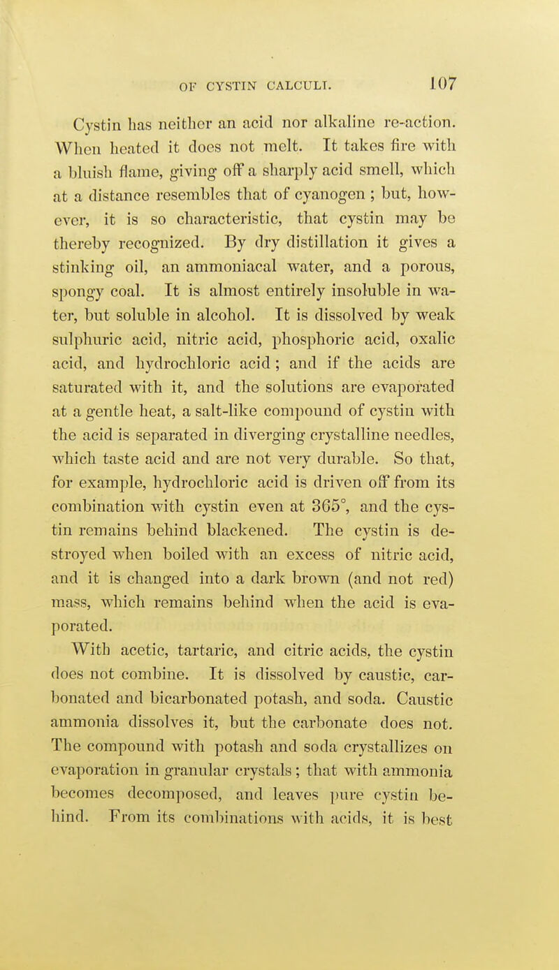 Cystin has neither an acid nor alkaline re-action. When heated it does not melt. It takes fire with a bluish flame, giving off a sharply acid smell, which at a distance resembles that of cyanogen ; but, how- ever, it is so characteristic, that cystin may be thereby recognized. By dry distillation it gives a stinking oil, an ammoniacal water, and a porous, spongy coal. It is almost entirely insoluble in wa- ter, but soluble in alcohol. It is dissolved by weak sulphuric acid, nitric acid, phosphoric acid, oxalic acid, and hydrochloric acid ; and if the acids are saturated with it, and the solutions are evaporated at a gentle heat, a salt-like compound of cystin with the acid is separated in diverging crystalline needles, which taste acid and are not very durable. So that, for example, hydrochloric acid is driven off from its combination with cystin even at 365°, and the cys- tin remains behind blackened. The cystin is de- stroyed when boiled with an excess of nitric acid, and it is changed into a dark brown (and not red) mass, which remains behind when the acid is eva- porated. With acetic, tartaric, and citric acids, the cystin does not combine. It is dissolved by caustic, car- bonated and bicarbonated potash, and soda. Caustic ammonia dissolves it, but the carbonate does not. The compound with potash and soda crystallizes on evaporation in granular crystals; that with ammonia becomes decomposed, and leaves pure cystin be- hind. From its combinations with acids, it is best