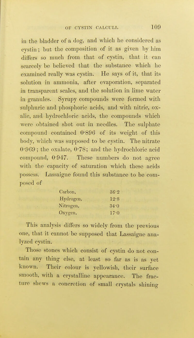 in the bladder of a dog, and which he considered as cystin; but the comjDOsition of it as given by him differs so much from that of cystin, that it can scarcely be believed that the substance which he examined really was cystin. He says of it, that its solution in ammonia, after evaporation, separated in transparent scales, and the solution in lime water in granules. Syrupy compounds were formed with sulphuric and phosphoric acids, and with nitric, ox- alic, and hydrochloric acids, the compounds which were obtained shot out in needles. The sulphate compound contained 0'896 of its weight of this body, which was supposed to be cystin. The nitrate 0*969; the oxalate, 0*78; and the hydrochloric acid compound, 0947. These numbers do not agree with the capacity of saturation which these acids possess. Lassaigne found this substance to be com- posed of Carbon, 36-2 Hydrogen, 12*8 Nitrogen, 34-0 Oxygen, 17-0 This analysis differs so widely from the previous one, that it cannot be supposed that Lassaigne ana- lyzed cystin. Those stones which consist of cystin do not con- tain any thing else, at least so far as is as yet known. Their colour is yellowish, their surface smooth, with a crystalline appearance. The frac- ture shews a concretion of small crystals shinino-