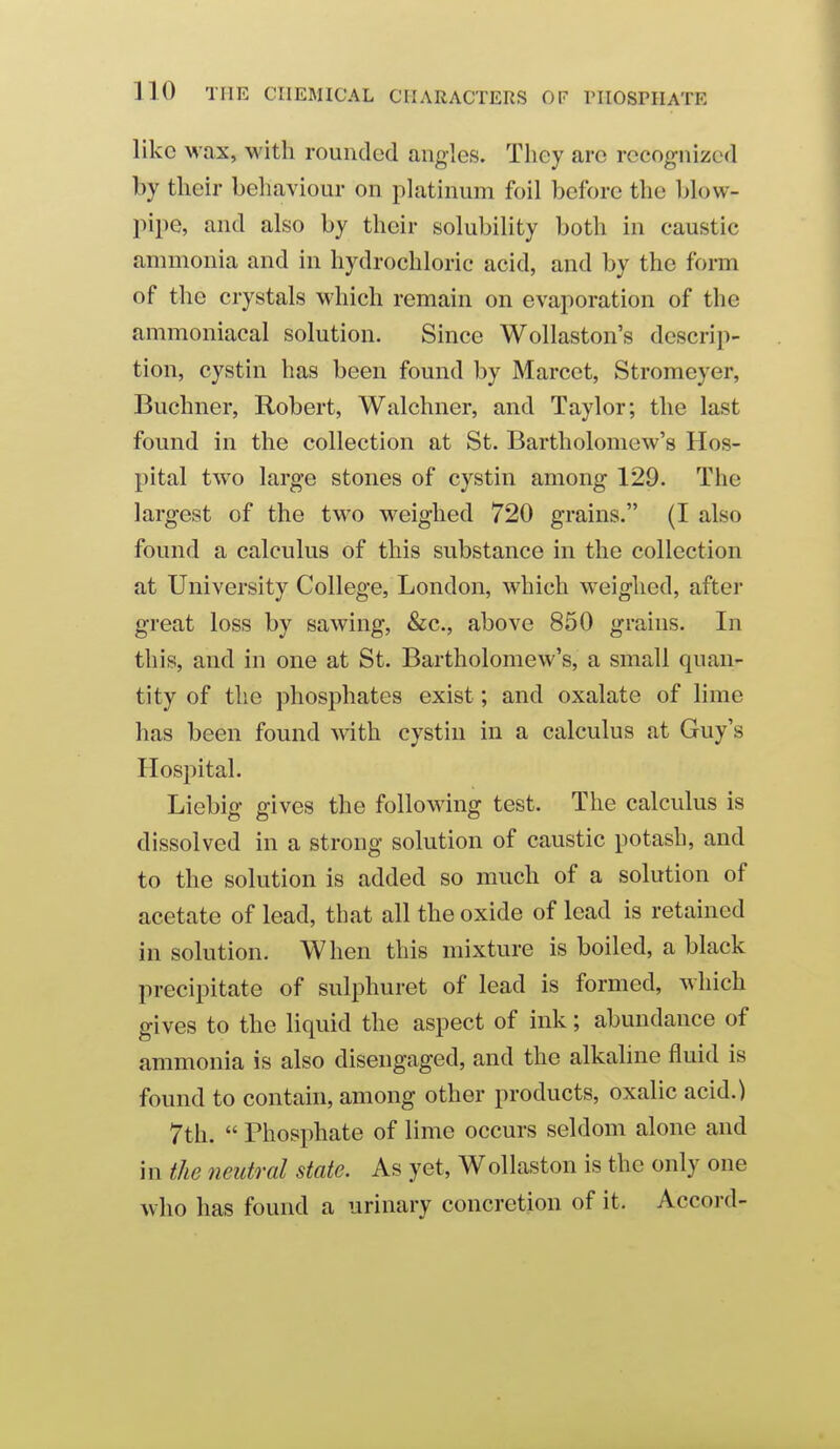 like wax, with rounded angles. Tliey are recognized by tlieir behaviour on platinum foil before the blow- pipe, and also by their solubility both in caustic annnonia and in hydrochloric acid, and by the form of the crystals which remain on evaporation of the ammoniacal solution. Since Wollaston's descrip- tion, cystin has been found by Marcet, Stromeyer, Buchner, Robert, Walchner, and Taylor; the last found in the collection at St. Bartholomew's Hos- pital two large stones of cystin among 129. The largest of the two weighed 720 grains. (I also found a calculus of this substance in the collection at University College, London, which weighed, after great loss by sawing, &c., above 850 grains. In this, and in one at St. Bartholomew's, a small quan- tity of the phosphates exist; and oxalate of lime has been found with cystin in a calculus at Guy's Hospital. Liebig gives the following test. The calculus is dissolved in a strong solution of caustic potash, and to the solution is added so much of a solution of acetate of lead, that all the oxide of lead is retained in solution. When this mixture is boiled, a black precipitate of sulphuret of lead is formed, which gives to the liquid the aspect of ink; abundance of ammonia is also disengaged, and the alkaline fluid is found to contain, among other products, oxalic acid.) 7th.  Phosphate of lime occurs seldom alone and in the tieutral state. As yet, Wollaston is the only one who has found a urinary concretion of it. Accord-