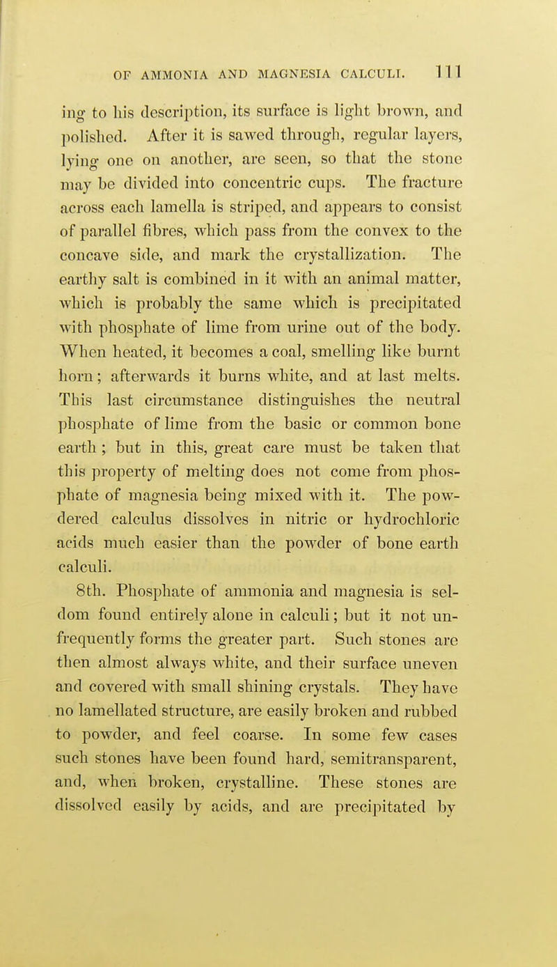 OF AMMONIA AND MAGNESIA CALCULI. 1 1 1 ing to his description, its surface is light brown, and polished. After it is sawed through, regular layers, lying one on another, arc seen, so that the stone may be divided into concentric cups. The fracture across each lamella is striped, and appears to consist of parallel fibres, which pass from the convex to the concave side, and mark the crystallization. The earthy salt is combined in it with an animal matter, which is probably the same which is precipitated with phosphate of lime from urine out of the body. When heated, it becomes a coal, smelling like burnt horn; afterwards it burns white, and at last melts. This last circumstance distinguishes the neutral phosphate of lime from the basic or common bone earth ; but in this, great care must be taken that this property of melting does not come from phos- phate of magnesia being mixed with it. The pow- dered calculus dissolves in nitric or hydrochloric acids much easier than the powder of bone earth calculi. 8 th. Phosphate of ammonia and magnesia is sel- dom found entirely alone in calculi; but it not un- frequently forms the greater part. Such stones are then almost always white, and their surface uneven and covered with small shining crystals. They have no lamellated structure, are easily broken and rubbed to powder, and feel coarse. In some few cases such stones have been found hard, semitransparent, and, when broken, crystalline. These stones are dissolved easily by acids, and are precipitated by