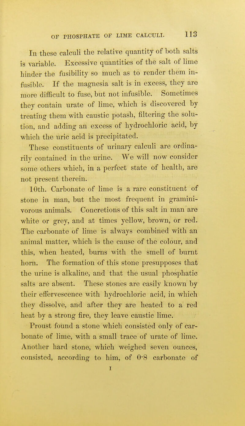 In these calculi the relative quantity of both salts is variable. Excessive quantities of the salt of lime hinder the fusibility so much as to render them in- fusible. If the magnesia salt is in excess, they are more difficult to fuse, but not infusible. Sometimes they contain urate of lime, which is discovered by treating them with caustic potash, filtering the solu- tion, and adding an excess of hydrochloric acid, by which the uric acid is precipitated. These constituents of urinary calculi are ordina- rily contained in the urine. We will now consider some others which, in a perfect state of health, are not present therein. 10th. Carbonate of lime is a rare constituent of stone in man, but the most frequent in gramini- vorous animals. Concretions of this salt in man are white or grey, and at times yellow, brown, or red. The carbonate of lime is always combined with an animal matter, which is the cause of the colour, and this, when heated, burns with the smell of burnt hom. The formation of this stone presuj)poses that the urine is alkaline, and that the usual phosphatic salts are absent. These stones are easily known by their effervescence with hydrochloric acid, in which they dissolve, and after they are heated to a red heat by a strong fire, they leave caustic lime. Proust found a stone which consisted only of car- bonate of lime, with a small trace of urate of lime. Another hard stone, which weighed seven ounces, consisted, according to him, of 0*8 carbonate of I