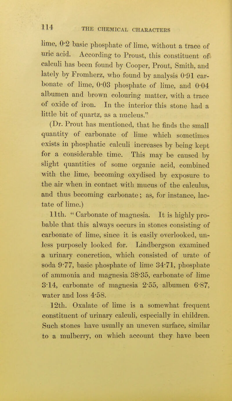 lime, 0-2 basic phosphate of lime, without a trace of uric acid. According to Proust, this constituent ofi calculi has been found by Cooper, Prout, Smith, and lately by Fromherz, who found by analysis 0*91 car- bonate of lime, 0-03 phosphate of lime, and 0-04 albumen and brown colouring matter, with a trace of oxide of iron. In the interior this stone had a little bit of quartz, as a nucleus. (Dr. Prout has mentioned, that he finds the small quantity of carbonate of lime which sometimes exists in phosphatic calculi increases by being kept for a considerable time. This may be caused by slight quantities of some organic acid, combined with the lime, becoming oxydised by exposure to the air when in contact with mucus of the calculus, and thus becoming carbonate; as, for instance, lac- tate of lime.) 11th.  Carbonate of magnesia. It is highly pro- bable that this always occurs in stones consisting of carbonate of lime, since it is easily overlooked, un- less purposely looked for. Lindbergson examined a urinary concretion, which consisted of urate of soda 9*77, basic phosphate of lime 3471, i3hosphate of ammonia and magnesia 38*35, carbonate of lime 3'14, carbonate of magnesia 2'55, albumen 6*87, water and loss 4'58. 12th. Oxalate of lime is a somewhat fi-equent constituent of urinary calculi, especially in children. Such stones have usually an uneven surface, similar to a mulberry, on which account they have been