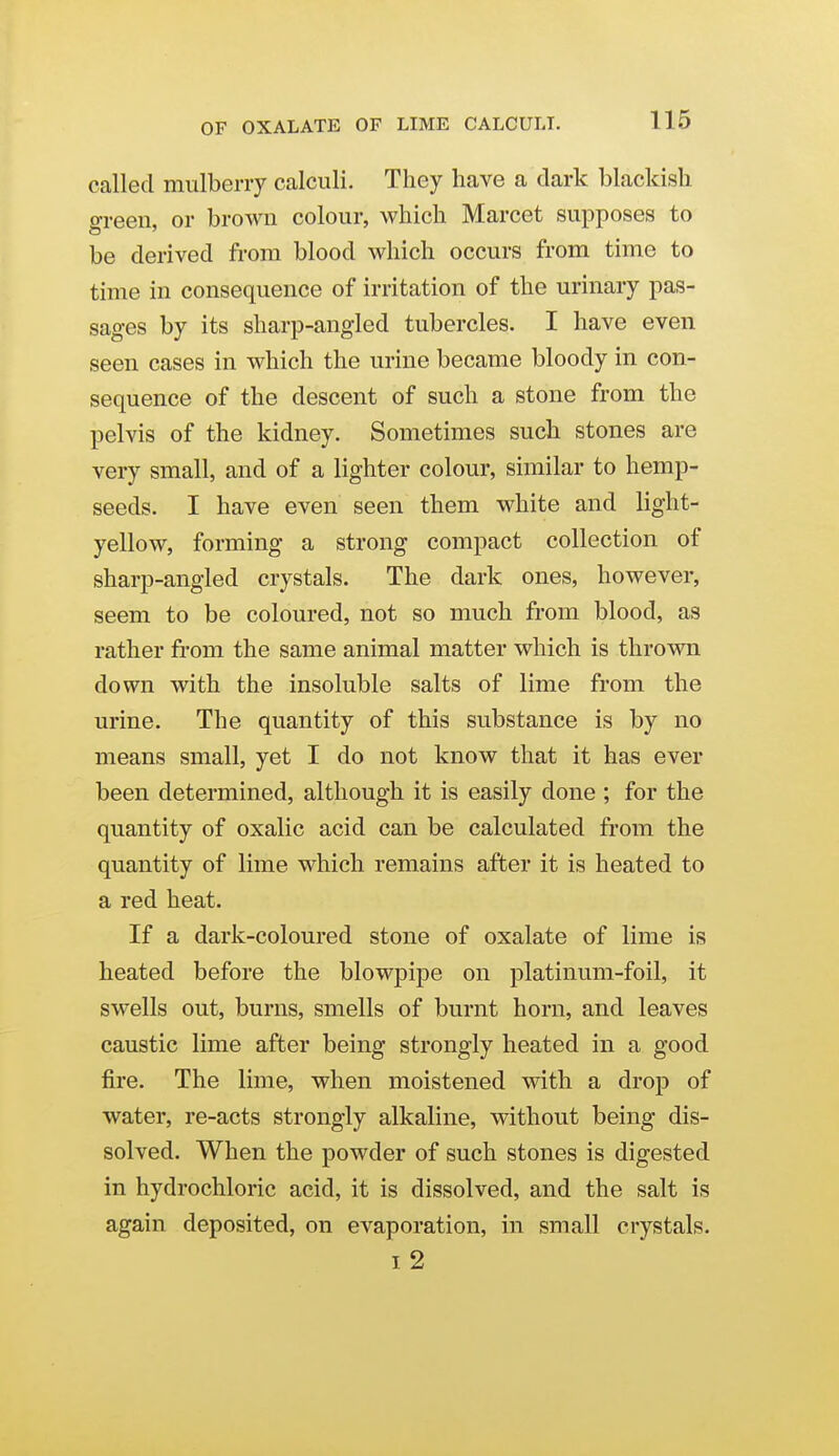 called mulberry calculi. They have a dark blackish o-reen. or brown colour, which Marcet supposes to be derived from blood which occurs from time to time in consequence of irritation of the urinary pas- sages by its sharp-angled tubercles. I have even seen cases in which the urine became bloody in con- sequence of the descent of such a stone from the pelvis of the kidney. Sometimes such stones are very small, and of a lighter colour, similar to hemp- seeds. I have even seen them white and light- yellow, forming a strong compact collection of sharp-angled crystals. The dark ones, however, seem to be coloured, not so much from blood, as rather from the same animal matter which is thrown down with the insoluble salts of lime from the urine. The quantity of this substance is by no means small, yet I do not know that it has ever been determined, although it is easily done ; for the quantity of oxalic acid can be calculated from the quantity of lime which remains after it is heated to a red heat. If a dark-coloured stone of oxalate of lime is heated before the blowpipe on platinum-foil, it swells out, burns, smells of burnt horn, and leaves caustic lime after being strongly heated in a good fire. The lime, when moistened with a drop of water, re-acts strongly alkaline, without being dis- solved. When the powder of such stones is digested in hydrochloric acid, it is dissolved, and the salt is again deposited, on evaporation, in small crystals. I 2