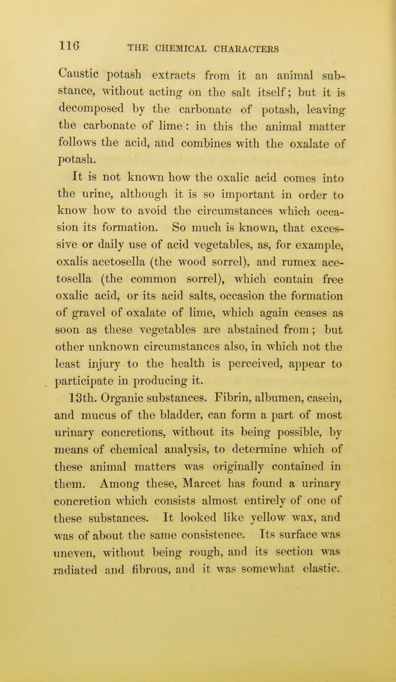 Caustic potash extracts from it an animal sub- stance, without acting on the salt itself; but it is decomposed by the carbonate of potash, leaving the carbonate of lime: in this the animal matter follows the acid, and combines with the oxalate of potash. It is not known how the oxalic acid comes into the urine, although it is so important in order to know how to avoid the circumstances which occa- sion its formation. So much is known, that exces- sive or daily use of acid vegetables, as, for example, oxalis acetosella (the wood sorrel), and rumex ace- tosella (the common sorrel), which contain free oxalic acid, or its acid salts, occasion the formation of gravel of oxalate of lime, which again ceases as soon as these vegetables are abstained from; but other unknown circumstances also, in which not the least injury to the health is perceived, appear to participate in producing it. 13th. Organic substances. Fibrin, albumen, casein, and mucus of the bladder, can forai a part of most urinary concretions, without its being possible, by means of chemical analysis, to determine which of these animal matters was originally contained in them. Among these, Marcet has found a urinary concretion which consists almost entirely of one of these substances. It looked like yellow wax, and was of about the same consistence. Its surface was uneven, without being rough, and its section was radiated and fibrous, and it was somewhat elastic.