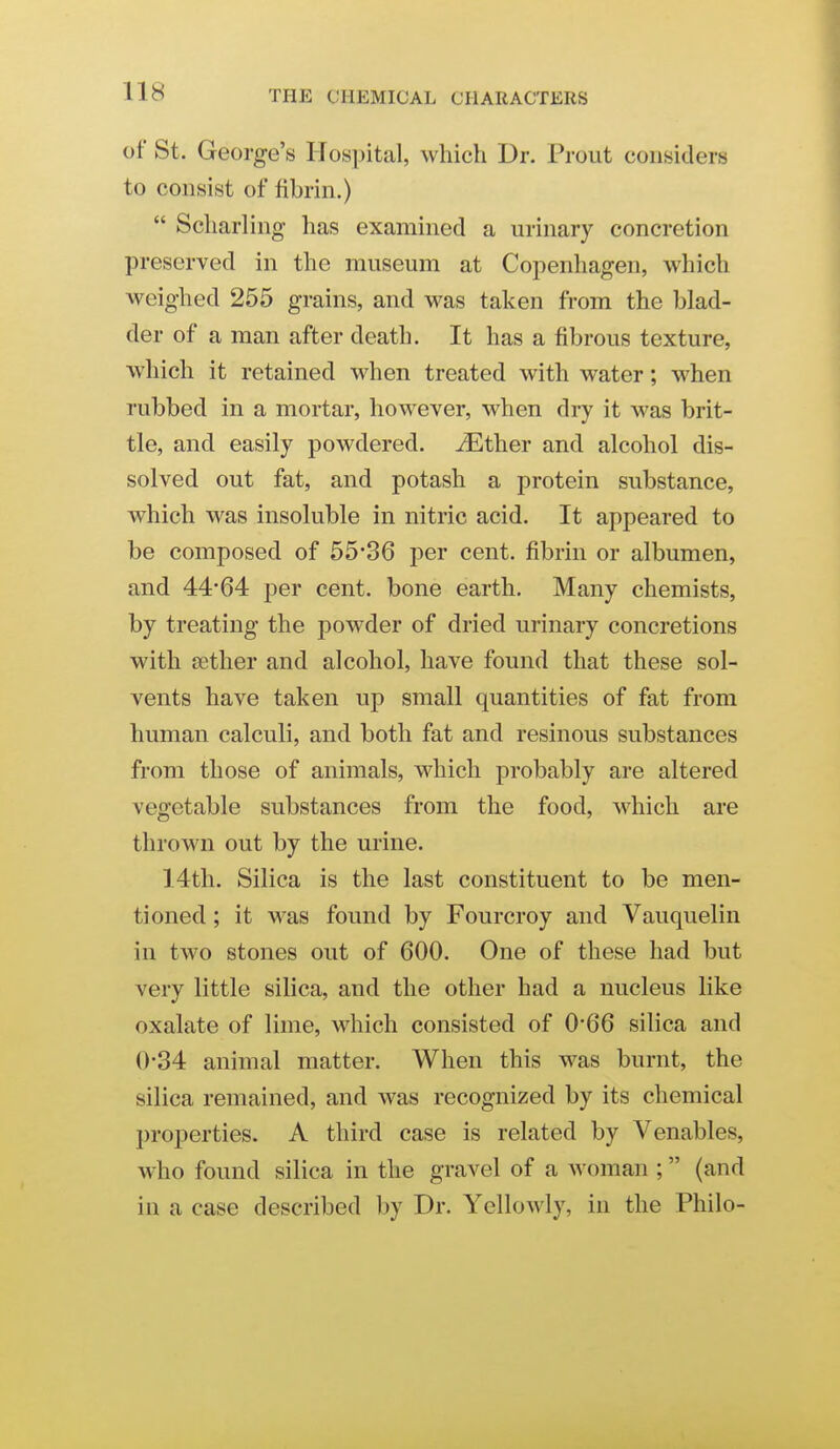 of St. George's Hospital, which Dr. Prout considers to consist of fibrin.)  Scharling has examined a urinary concretion preserved in the museum at Copenhagen, which weighed 255 grains, and was taken from the blad- der of a man after death. It has a fibrous texture, which it retained when treated with water; when rubbed in a mortar, however, when dry it was brit- tle, and easily powdered, ^ther and alcohol dis- solved out fat, and potash a protein substance, which was insoluble in nitric acid. It appeared to be composed of 55*36 per cent, fibrin or albumen, and 44*64 per cent, bone earth. Many chemists, by treating the powder of dried urinary concretions with cether and alcohol, have found that these sol- vents have taken up small quantities of fat from human calculi, and both fat and resinous substances from those of animals, which probably are altered vegetable substances from the food, which are thrown out by the urine. 14th. Silica is the last constituent to be men- tioned ; it was found by Fourcroy and Vauquelin in two stones out of 600. One of these had but very little silica, and the other had a nucleus like oxalate of lime, which consisted of 0*66 silica and 0*34 animal matter. When this was burnt, the silica remained, and was recognized by its chemical properties. A third case is related by Venables, who found silica in the gravel of a woman ; (and in a case described by Dr. Yellowly, in the Philo-