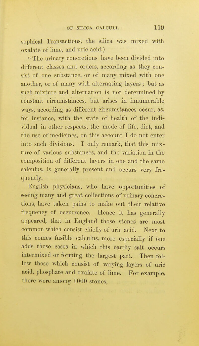 sophical Transactions, the silica was mixed with oxalate of lime, and uric acid.)  The urinary concretions have been divided into different classes and orders, according- as they con- sist of one substance, or of many mixed with one another, or of many with alternating layers ; but as such mixture and alternation is not determined by constant circumstances, but arises in innumerable ways, according as different circumstances occur, as, for instance, with the state of health of the indi- vidual in other respects, the mode of life, diet, and the use of medicines, on this account I do not enter into such divisions. I only remark, that this mix- ture of various substances, and the variation in the composition of different layers in one and the same calculus, is generally present and occurs very fre- quently. English physicians, who have opportunities of seeing many and great collections of urinary concre- tions, have taken pains to make out their relative frequency of occurrence. Hence it has generally appeared, that in England those stones are most common which consist chiefly of uric acid. Next to this comes fusible calculus, more especially if one adds those cases in which this earthy salt occm-s intermixed or forming the largest part. Then fol- low those which consist of varying layers of uric acid, phosphate and oxalate of lime. For example, there were among 1000 stones,