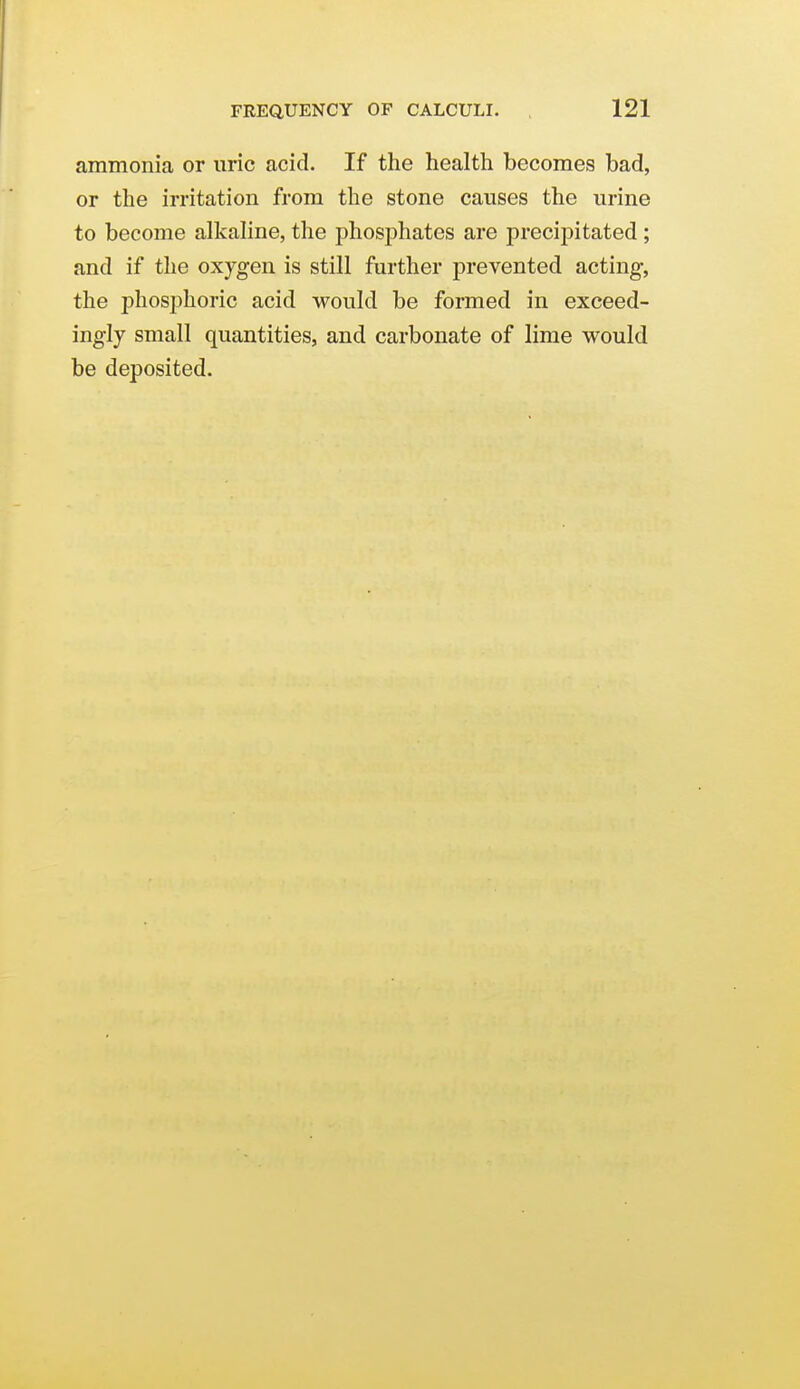 ammonia or uric acid. If the health becomes bad, or the irritation from the stone causes the urine to become alkahne, the phosphates are precipitated; and if the oxygen is still further prevented acting, the phosphoric acid would be formed in exceed- ingly small quantities, and carbonate of lime would be deposited.