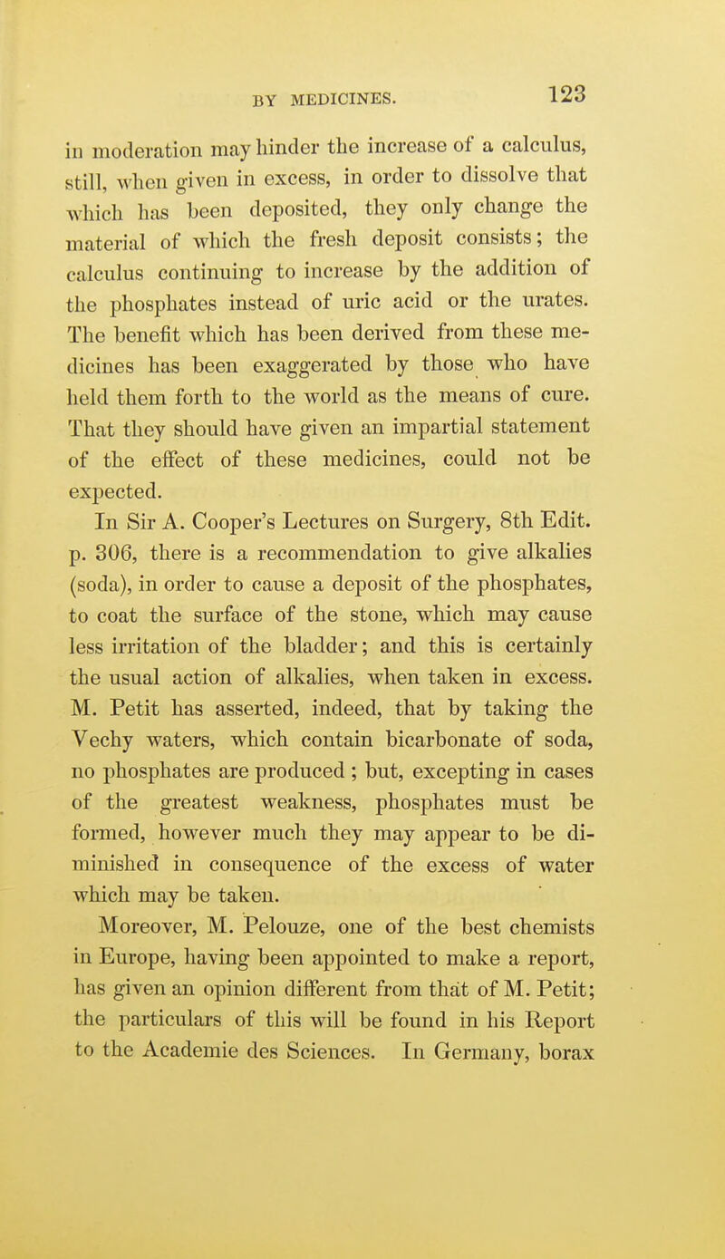 BY MEDICINES. in moderation may hinder the increase of a calculus, still, when given in excess, in order to dissolve that which has been deposited, they only change the material of which the fresh deposit consists; the calculus continuing to increase by the addition of the phosphates instead of uric acid or the urates. The benefit which has been derived from these me- dicines has been exaggerated by those who have held them forth to the world as the means of cure. That they should have given an impartial statement of the effect of these medicines, could not be expected. In Sir A. Cooper's Lectures on Surgery, 8th Edit, p. 306, there is a recommendation to give alkalies (soda), in order to cause a deposit of the phosj)hates, to coat the surface of the stone, which may cause less irritation of the bladder; and this is certainly the usual action of alkalies, when taken in excess. M. Petit has asserted, indeed, that by taking the Vechy waters, which contain bicarbonate of soda, no phosphates are produced ; but, excepting in cases of the greatest weakness, phosphates must be formed, however much they may appear to be di- minished in consequence of the excess of water which may be taken. Moreover, M. Pelouze, one of the best chemists in Europe, having been appointed to make a report, has given an opinion different from that of M. Petit; the particulars of this will be found in his Report to the Academic des Sciences. In Germany, borax