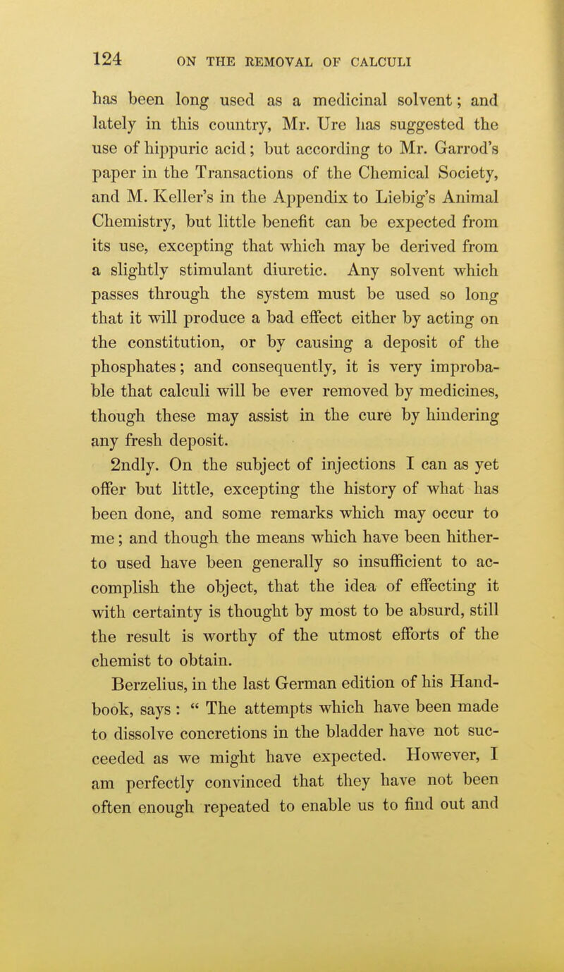 has been long used as a medicinal solvent; and lately in this country, Mr. Ure has suggested the use of hippuric acid; but according to Mr. Garrod's paper in the Transactions of the Chemical Society, and M. Keller's in the Appendix to Liebig's Animal Chemistry, but little benefit can be expected from its use, excepting that which may be derived from a slightly stimulant diuretic. Any solvent which passes through the system must be used so long that it will produce a bad effect either by acting on the constitution, or by causing a deposit of the phosphates; and consequently, it is very improba- ble that calculi will be ever removed by medicines, though these may assist in the cure by hindering any fresh deposit. 2ndly. On the subject of injections I can as yet offer but little, excepting the history of what has been done, and some remarks which may occur to me; and though the means which have been hither- to used have been generally so insufficient to ac- complish the object, that the idea of effecting it with certainty is thought by most to be absurd, still the result is worthy of the utmost efforts of the chemist to obtain. Berzelius, in the last German edition of his Hand- book, says :  The attempts which have been made to dissolve concretions in the bladder have not suc- ceeded as we might have expected. However, I am perfectly convinced that they have not been often enough repeated to enable us to find out and