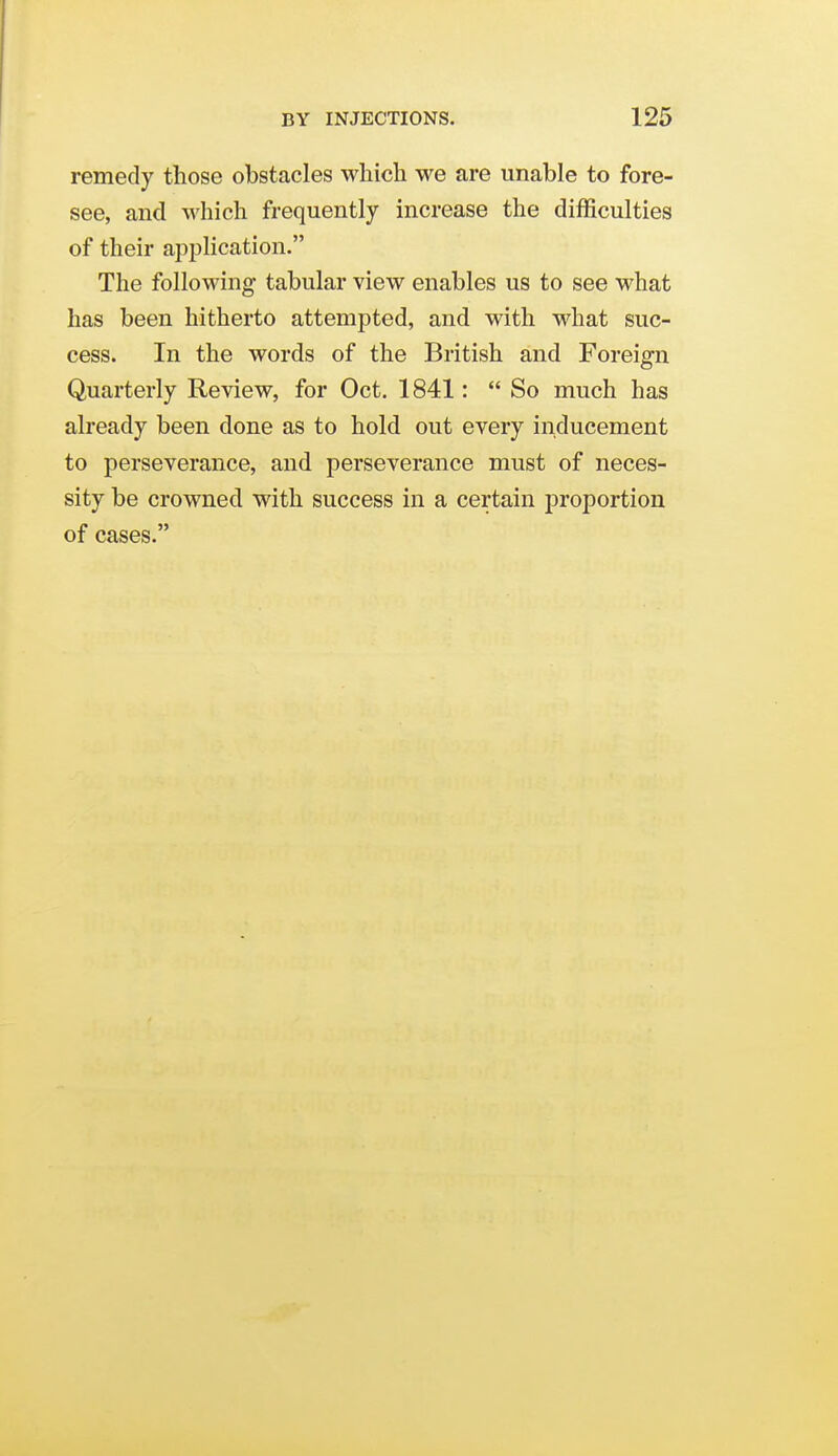 remedy those obstacles which we are unable to fore- see, and which frequently increase the difficulties of their ajiplication. The following tabular view enables us to see what has been hitherto attempted, and with what suc- cess. In the words of the British and Foreign Quarterly Review, for Oct. 1841:  So much has already been done as to hold out every inducement to perseverance, and perseverance must of neces- sity be crowned with success in a certain proportion of cases.