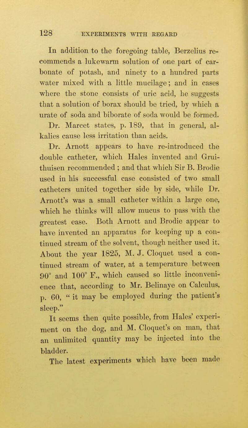 In addition to the foregoing table, Berzelius re- commends a lukewarm solution of one part of car- bonate of potash, and ninety to a hundred parts water mixed with a little mucilage; and in cases where the stone consists of uric acid, he suggests that a solution of borax should be tried, by which a urate of soda and biborate of soda would be formed. Dr. Marcet states, p. 189, that in general, al- kalies cause less irritation than acids. Dr. Arnott appears to have re-introduced the double catheter, which Hales invented and Grui- thuisen recommended ; and that which Sir B. Brodie used in his successful case consisted of two small catheters united together side by side, while Dr. Arnott's was a small catheter within a large one, which he thinks will allow mucus to pass with the greatest ease. Both Arnott and Brodie appear to have invented an apparatus for keeping up a con- tinued stream of the solvent, though neither used it. About the year 1825, M. J. Cloquet used a con- tinued stream of water, at a temperature between 90° and 100° F., which caused so little inconveni- ence that, according to Mr. Belinaye on Calculus, p. 60,  it may be emiDloyed during the patient's sleep. It seems then quite possible, from Hales' experi- ment on the dog, and M. Cloquet's on man, that an unlimited quantity may be injected into the bladder. The latest experiments which have been made